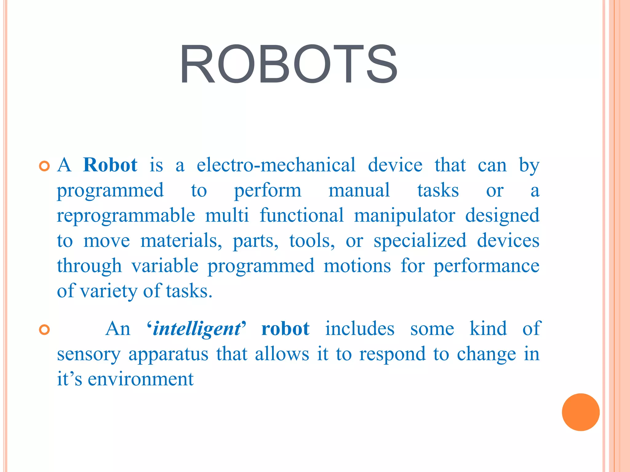 ROBOTS 
 A Robot is a electro-mechanical device that can by 
programmed to perform manual tasks or a 
reprogrammable multi functional manipulator designed 
to move materials, parts, tools, or specialized devices 
through variable programmed motions for performance 
of variety of tasks. 
 An ‘intelligent’ robot includes some kind of 
sensory apparatus that allows it to respond to change in 
it’s environment 
 