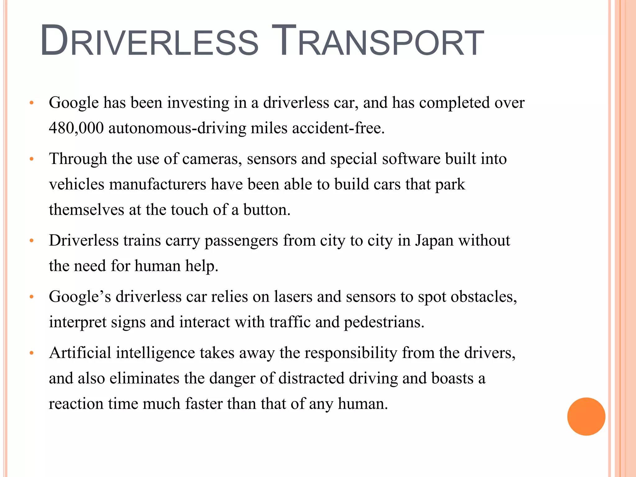 DRIVERLESS TRANSPORT 
• Google has been investing in a driverless car, and has completed over 
480,000 autonomous-driving miles accident-free. 
• Through the use of cameras, sensors and special software built into 
vehicles manufacturers have been able to build cars that park 
themselves at the touch of a button. 
• Driverless trains carry passengers from city to city in Japan without 
the need for human help. 
• Google’s driverless car relies on lasers and sensors to spot obstacles, 
interpret signs and interact with traffic and pedestrians. 
• Artificial intelligence takes away the responsibility from the drivers, 
and also eliminates the danger of distracted driving and boasts a 
reaction time much faster than that of any human. 
 