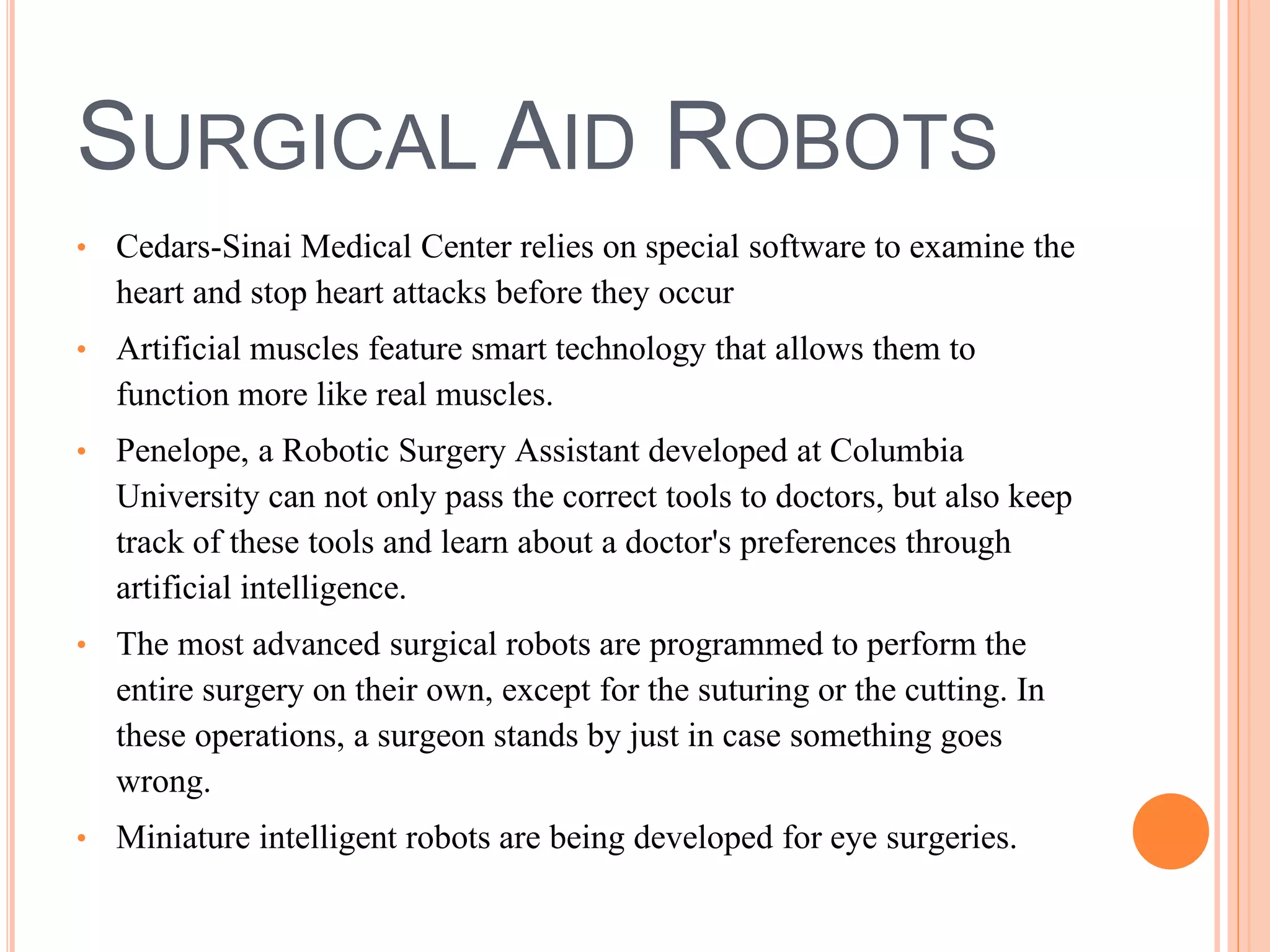 SURGICAL AID ROBOTS 
• Cedars-Sinai Medical Center relies on special software to examine the 
heart and stop heart attacks before they occur 
• Artificial muscles feature smart technology that allows them to 
function more like real muscles. 
• Penelope, a Robotic Surgery Assistant developed at Columbia 
University can not only pass the correct tools to doctors, but also keep 
track of these tools and learn about a doctor's preferences through 
artificial intelligence. 
• The most advanced surgical robots are programmed to perform the 
entire surgery on their own, except for the suturing or the cutting. In 
these operations, a surgeon stands by just in case something goes 
wrong. 
• Miniature intelligent robots are being developed for eye surgeries. 
 