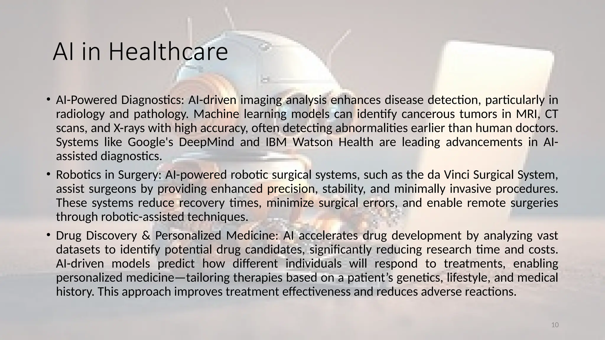 10
AI in Healthcare
• AI-Powered Diagnostics: AI-driven imaging analysis enhances disease detection, particularly in
radiology and pathology. Machine learning models can identify cancerous tumors in MRI, CT
scans, and X-rays with high accuracy, often detecting abnormalities earlier than human doctors.
Systems like Google's DeepMind and IBM Watson Health are leading advancements in AI-
assisted diagnostics.
• Robotics in Surgery: AI-powered robotic surgical systems, such as the da Vinci Surgical System,
assist surgeons by providing enhanced precision, stability, and minimally invasive procedures.
These systems reduce recovery times, minimize surgical errors, and enable remote surgeries
through robotic-assisted techniques.
• Drug Discovery & Personalized Medicine: AI accelerates drug development by analyzing vast
datasets to identify potential drug candidates, significantly reducing research time and costs.
AI-driven models predict how different individuals will respond to treatments, enabling
personalized medicine—tailoring therapies based on a patient’s genetics, lifestyle, and medical
history. This approach improves treatment effectiveness and reduces adverse reactions.
 