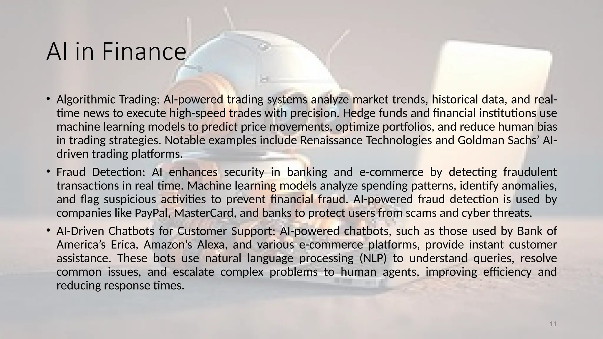 11
AI in Finance
• Algorithmic Trading: AI-powered trading systems analyze market trends, historical data, and real-
time news to execute high-speed trades with precision. Hedge funds and financial institutions use
machine learning models to predict price movements, optimize portfolios, and reduce human bias
in trading strategies. Notable examples include Renaissance Technologies and Goldman Sachs’ AI-
driven trading platforms.
• Fraud Detection: AI enhances security in banking and e-commerce by detecting fraudulent
transactions in real time. Machine learning models analyze spending patterns, identify anomalies,
and flag suspicious activities to prevent financial fraud. AI-powered fraud detection is used by
companies like PayPal, MasterCard, and banks to protect users from scams and cyber threats.
• AI-Driven Chatbots for Customer Support: AI-powered chatbots, such as those used by Bank of
America’s Erica, Amazon’s Alexa, and various e-commerce platforms, provide instant customer
assistance. These bots use natural language processing (NLP) to understand queries, resolve
common issues, and escalate complex problems to human agents, improving efficiency and
reducing response times.
 
