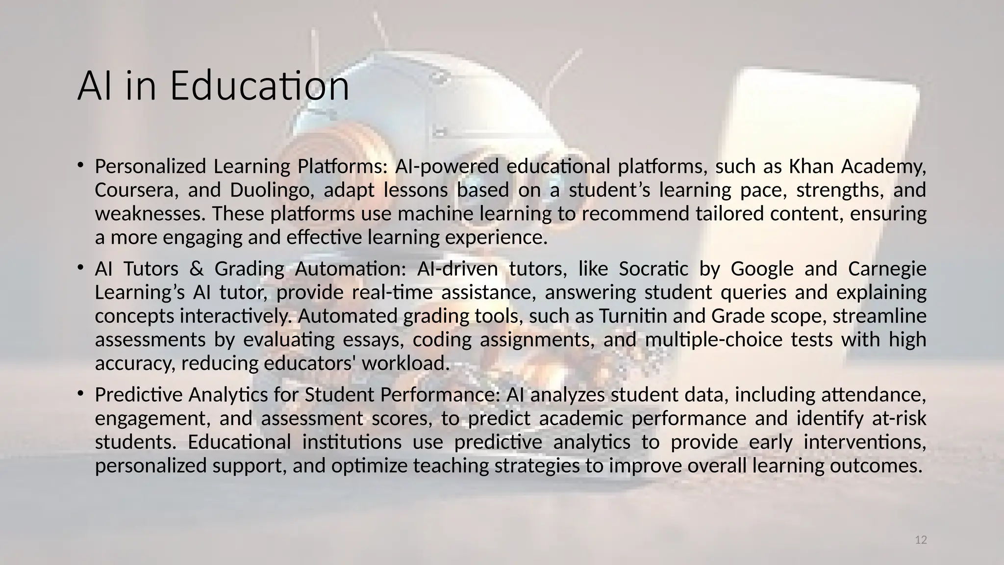 12
AI in Education
• Personalized Learning Platforms: AI-powered educational platforms, such as Khan Academy,
Coursera, and Duolingo, adapt lessons based on a student’s learning pace, strengths, and
weaknesses. These platforms use machine learning to recommend tailored content, ensuring
a more engaging and effective learning experience.
• AI Tutors & Grading Automation: AI-driven tutors, like Socratic by Google and Carnegie
Learning’s AI tutor, provide real-time assistance, answering student queries and explaining
concepts interactively. Automated grading tools, such as Turnitin and Grade scope, streamline
assessments by evaluating essays, coding assignments, and multiple-choice tests with high
accuracy, reducing educators' workload.
• Predictive Analytics for Student Performance: AI analyzes student data, including attendance,
engagement, and assessment scores, to predict academic performance and identify at-risk
students. Educational institutions use predictive analytics to provide early interventions,
personalized support, and optimize teaching strategies to improve overall learning outcomes.
 
