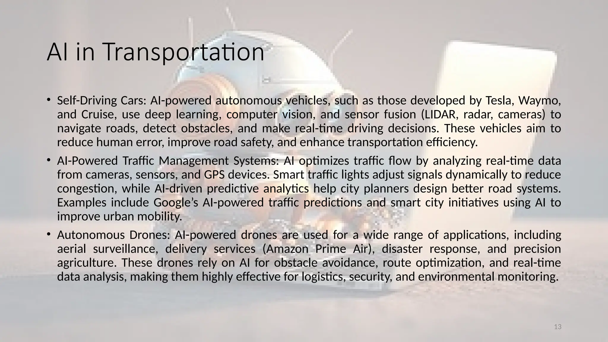 13
AI in Transportation
• Self-Driving Cars: AI-powered autonomous vehicles, such as those developed by Tesla, Waymo,
and Cruise, use deep learning, computer vision, and sensor fusion (LIDAR, radar, cameras) to
navigate roads, detect obstacles, and make real-time driving decisions. These vehicles aim to
reduce human error, improve road safety, and enhance transportation efficiency.
• AI-Powered Traffic Management Systems: AI optimizes traffic flow by analyzing real-time data
from cameras, sensors, and GPS devices. Smart traffic lights adjust signals dynamically to reduce
congestion, while AI-driven predictive analytics help city planners design better road systems.
Examples include Google’s AI-powered traffic predictions and smart city initiatives using AI to
improve urban mobility.
• Autonomous Drones: AI-powered drones are used for a wide range of applications, including
aerial surveillance, delivery services (Amazon Prime Air), disaster response, and precision
agriculture. These drones rely on AI for obstacle avoidance, route optimization, and real-time
data analysis, making them highly effective for logistics, security, and environmental monitoring.
 