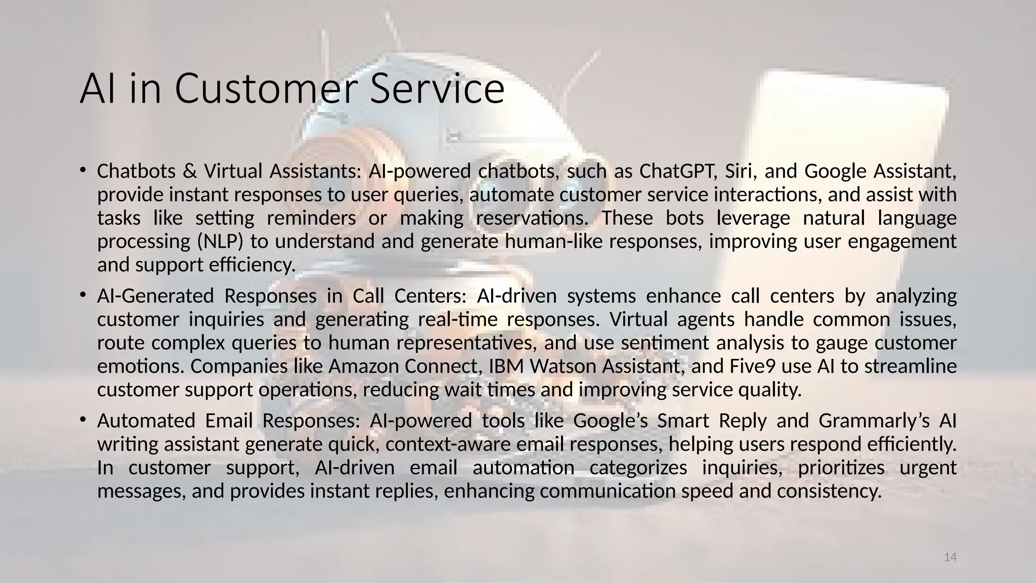 14
AI in Customer Service
• Chatbots & Virtual Assistants: AI-powered chatbots, such as ChatGPT, Siri, and Google Assistant,
provide instant responses to user queries, automate customer service interactions, and assist with
tasks like setting reminders or making reservations. These bots leverage natural language
processing (NLP) to understand and generate human-like responses, improving user engagement
and support efficiency.
• AI-Generated Responses in Call Centers: AI-driven systems enhance call centers by analyzing
customer inquiries and generating real-time responses. Virtual agents handle common issues,
route complex queries to human representatives, and use sentiment analysis to gauge customer
emotions. Companies like Amazon Connect, IBM Watson Assistant, and Five9 use AI to streamline
customer support operations, reducing wait times and improving service quality.
• Automated Email Responses: AI-powered tools like Google’s Smart Reply and Grammarly’s AI
writing assistant generate quick, context-aware email responses, helping users respond efficiently.
In customer support, AI-driven email automation categorizes inquiries, prioritizes urgent
messages, and provides instant replies, enhancing communication speed and consistency.
 