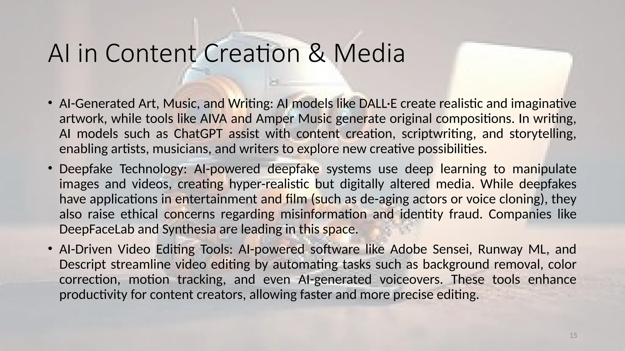 15
AI in Content Creation & Media
• AI-Generated Art, Music, and Writing: AI models like DALL·E create realistic and imaginative
artwork, while tools like AIVA and Amper Music generate original compositions. In writing,
AI models such as ChatGPT assist with content creation, scriptwriting, and storytelling,
enabling artists, musicians, and writers to explore new creative possibilities.
• Deepfake Technology: AI-powered deepfake systems use deep learning to manipulate
images and videos, creating hyper-realistic but digitally altered media. While deepfakes
have applications in entertainment and film (such as de-aging actors or voice cloning), they
also raise ethical concerns regarding misinformation and identity fraud. Companies like
DeepFaceLab and Synthesia are leading in this space.
• AI-Driven Video Editing Tools: AI-powered software like Adobe Sensei, Runway ML, and
Descript streamline video editing by automating tasks such as background removal, color
correction, motion tracking, and even AI-generated voiceovers. These tools enhance
productivity for content creators, allowing faster and more precise editing.
 