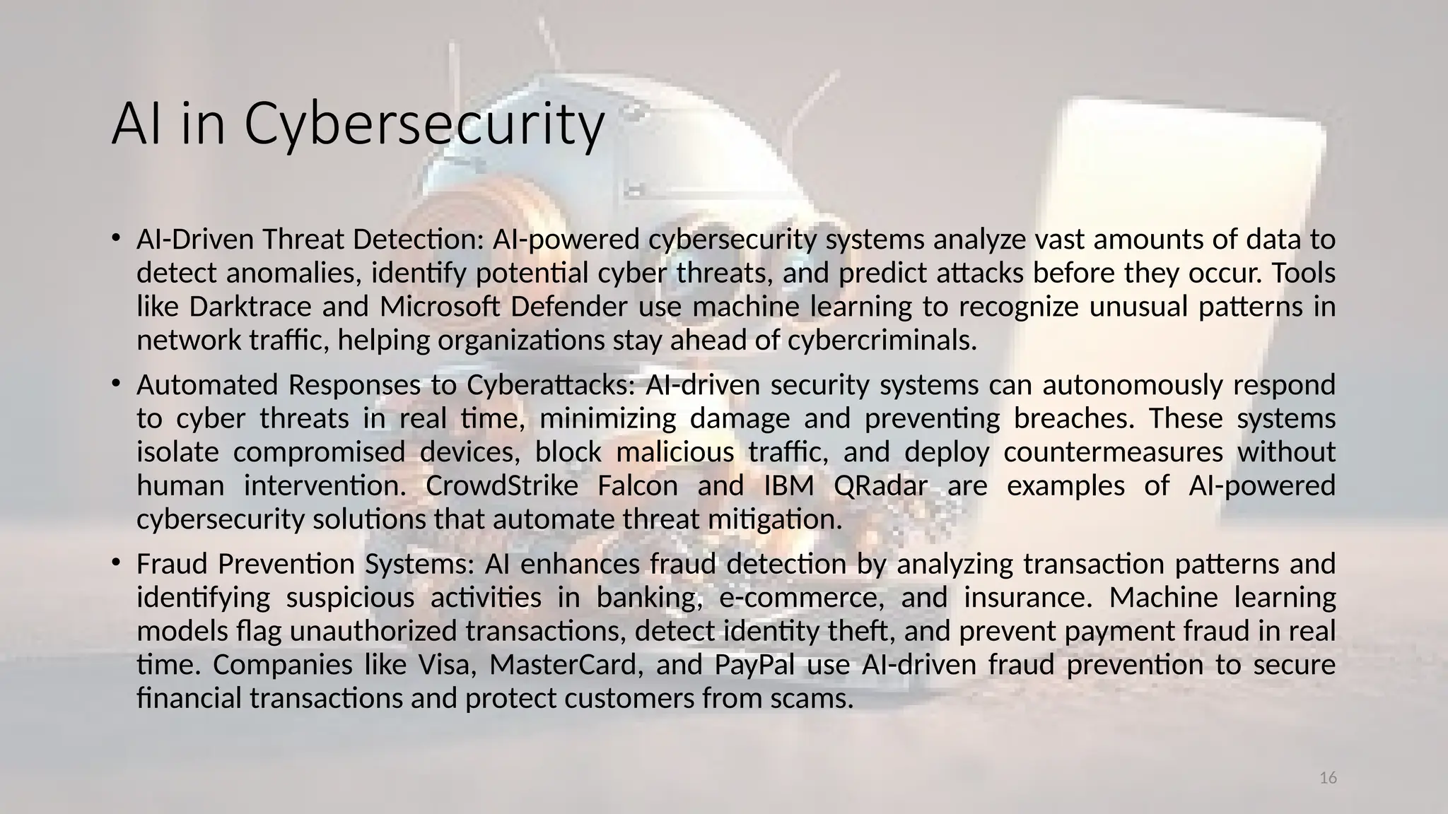 16
AI in Cybersecurity
• AI-Driven Threat Detection: AI-powered cybersecurity systems analyze vast amounts of data to
detect anomalies, identify potential cyber threats, and predict attacks before they occur. Tools
like Darktrace and Microsoft Defender use machine learning to recognize unusual patterns in
network traffic, helping organizations stay ahead of cybercriminals.
• Automated Responses to Cyberattacks: AI-driven security systems can autonomously respond
to cyber threats in real time, minimizing damage and preventing breaches. These systems
isolate compromised devices, block malicious traffic, and deploy countermeasures without
human intervention. CrowdStrike Falcon and IBM QRadar are examples of AI-powered
cybersecurity solutions that automate threat mitigation.
• Fraud Prevention Systems: AI enhances fraud detection by analyzing transaction patterns and
identifying suspicious activities in banking, e-commerce, and insurance. Machine learning
models flag unauthorized transactions, detect identity theft, and prevent payment fraud in real
time. Companies like Visa, MasterCard, and PayPal use AI-driven fraud prevention to secure
financial transactions and protect customers from scams.
 