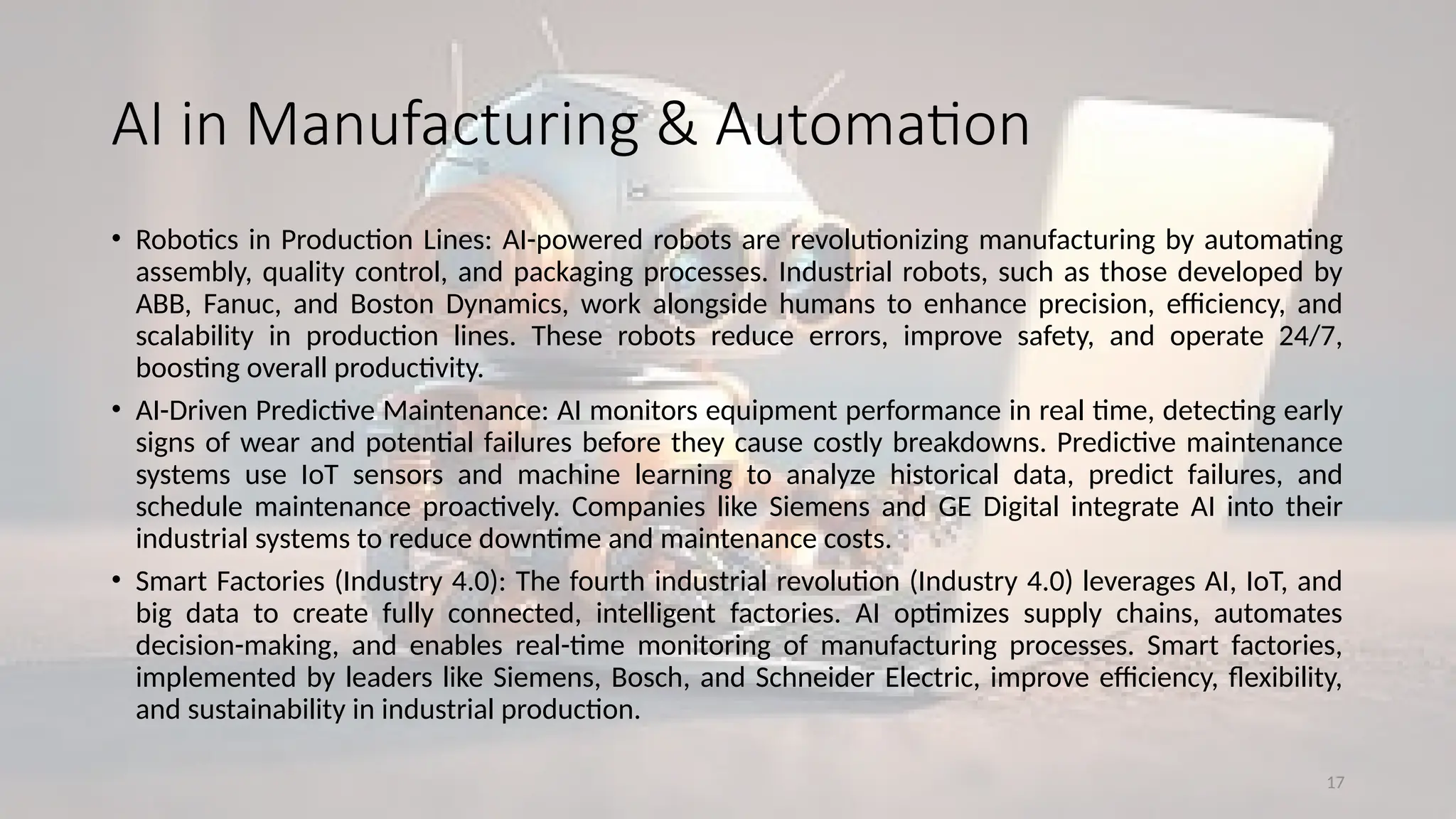17
AI in Manufacturing & Automation
• Robotics in Production Lines: AI-powered robots are revolutionizing manufacturing by automating
assembly, quality control, and packaging processes. Industrial robots, such as those developed by
ABB, Fanuc, and Boston Dynamics, work alongside humans to enhance precision, efficiency, and
scalability in production lines. These robots reduce errors, improve safety, and operate 24/7,
boosting overall productivity.
• AI-Driven Predictive Maintenance: AI monitors equipment performance in real time, detecting early
signs of wear and potential failures before they cause costly breakdowns. Predictive maintenance
systems use IoT sensors and machine learning to analyze historical data, predict failures, and
schedule maintenance proactively. Companies like Siemens and GE Digital integrate AI into their
industrial systems to reduce downtime and maintenance costs.
• Smart Factories (Industry 4.0): The fourth industrial revolution (Industry 4.0) leverages AI, IoT, and
big data to create fully connected, intelligent factories. AI optimizes supply chains, automates
decision-making, and enables real-time monitoring of manufacturing processes. Smart factories,
implemented by leaders like Siemens, Bosch, and Schneider Electric, improve efficiency, flexibility,
and sustainability in industrial production.
 