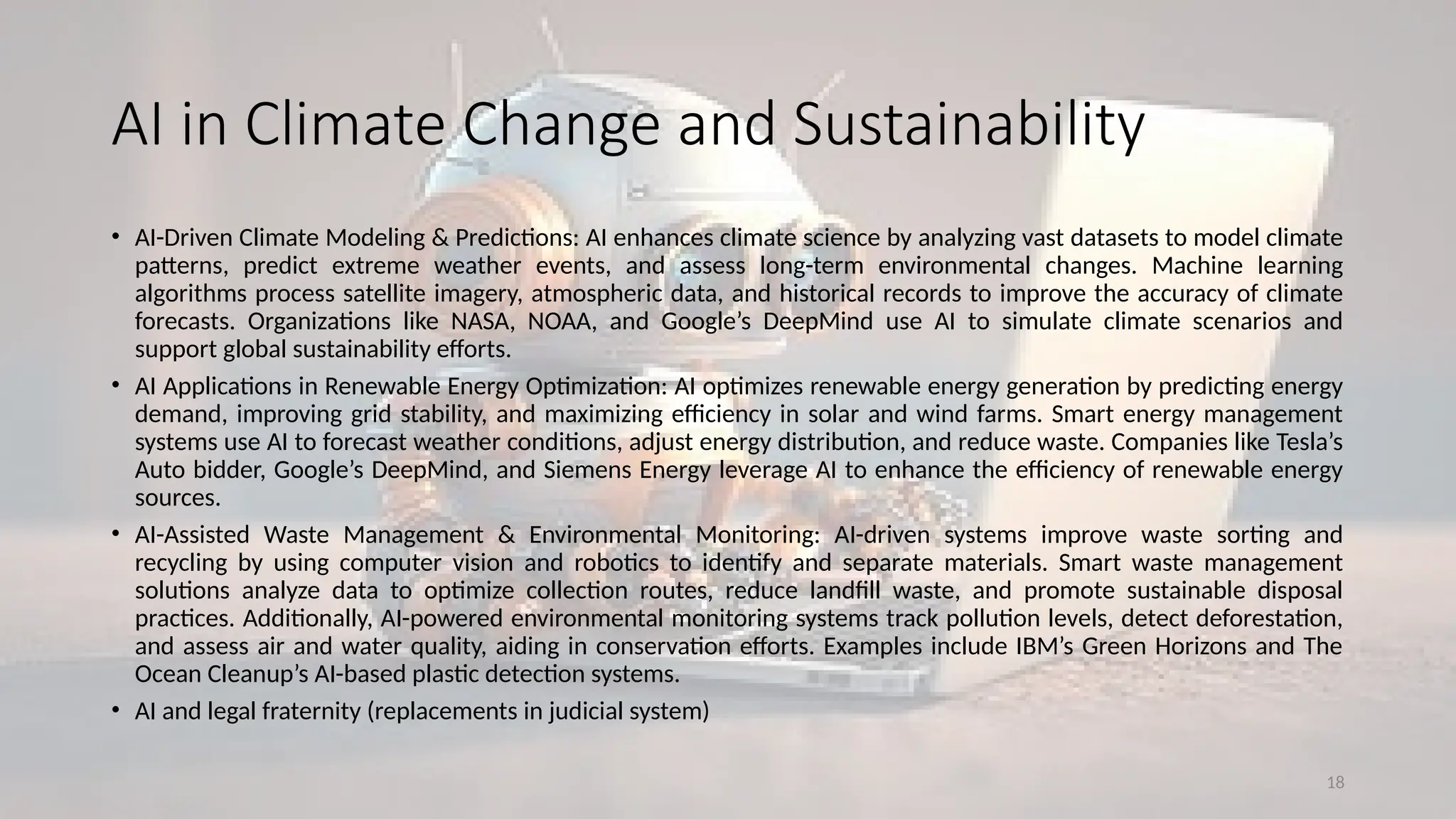 18
AI in Climate Change and Sustainability
• AI-Driven Climate Modeling & Predictions: AI enhances climate science by analyzing vast datasets to model climate
patterns, predict extreme weather events, and assess long-term environmental changes. Machine learning
algorithms process satellite imagery, atmospheric data, and historical records to improve the accuracy of climate
forecasts. Organizations like NASA, NOAA, and Google’s DeepMind use AI to simulate climate scenarios and
support global sustainability efforts.
• AI Applications in Renewable Energy Optimization: AI optimizes renewable energy generation by predicting energy
demand, improving grid stability, and maximizing efficiency in solar and wind farms. Smart energy management
systems use AI to forecast weather conditions, adjust energy distribution, and reduce waste. Companies like Tesla’s
Auto bidder, Google’s DeepMind, and Siemens Energy leverage AI to enhance the efficiency of renewable energy
sources.
• AI-Assisted Waste Management & Environmental Monitoring: AI-driven systems improve waste sorting and
recycling by using computer vision and robotics to identify and separate materials. Smart waste management
solutions analyze data to optimize collection routes, reduce landfill waste, and promote sustainable disposal
practices. Additionally, AI-powered environmental monitoring systems track pollution levels, detect deforestation,
and assess air and water quality, aiding in conservation efforts. Examples include IBM’s Green Horizons and The
Ocean Cleanup’s AI-based plastic detection systems.
• AI and legal fraternity (replacements in judicial system)
 