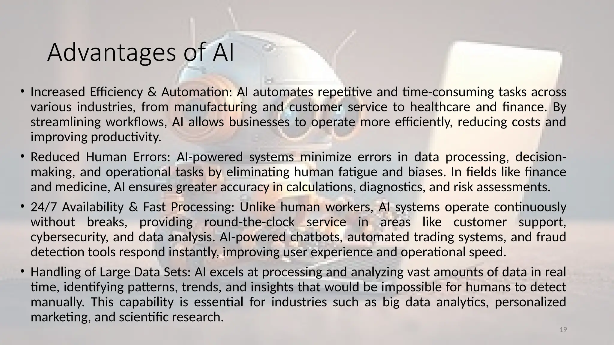 19
Advantages of AI
• Increased Efficiency & Automation: AI automates repetitive and time-consuming tasks across
various industries, from manufacturing and customer service to healthcare and finance. By
streamlining workflows, AI allows businesses to operate more efficiently, reducing costs and
improving productivity.
• Reduced Human Errors: AI-powered systems minimize errors in data processing, decision-
making, and operational tasks by eliminating human fatigue and biases. In fields like finance
and medicine, AI ensures greater accuracy in calculations, diagnostics, and risk assessments.
• 24/7 Availability & Fast Processing: Unlike human workers, AI systems operate continuously
without breaks, providing round-the-clock service in areas like customer support,
cybersecurity, and data analysis. AI-powered chatbots, automated trading systems, and fraud
detection tools respond instantly, improving user experience and operational speed.
• Handling of Large Data Sets: AI excels at processing and analyzing vast amounts of data in real
time, identifying patterns, trends, and insights that would be impossible for humans to detect
manually. This capability is essential for industries such as big data analytics, personalized
marketing, and scientific research.
 