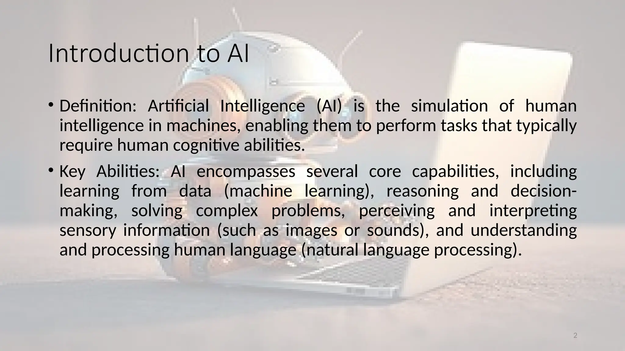 2
Introduction to AI
• Definition: Artificial Intelligence (AI) is the simulation of human
intelligence in machines, enabling them to perform tasks that typically
require human cognitive abilities.
• Key Abilities: AI encompasses several core capabilities, including
learning from data (machine learning), reasoning and decision-
making, solving complex problems, perceiving and interpreting
sensory information (such as images or sounds), and understanding
and processing human language (natural language processing).
 