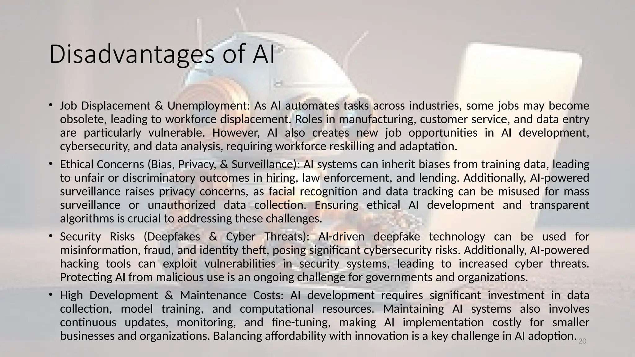 20
Disadvantages of AI
• Job Displacement & Unemployment: As AI automates tasks across industries, some jobs may become
obsolete, leading to workforce displacement. Roles in manufacturing, customer service, and data entry
are particularly vulnerable. However, AI also creates new job opportunities in AI development,
cybersecurity, and data analysis, requiring workforce reskilling and adaptation.
• Ethical Concerns (Bias, Privacy, & Surveillance): AI systems can inherit biases from training data, leading
to unfair or discriminatory outcomes in hiring, law enforcement, and lending. Additionally, AI-powered
surveillance raises privacy concerns, as facial recognition and data tracking can be misused for mass
surveillance or unauthorized data collection. Ensuring ethical AI development and transparent
algorithms is crucial to addressing these challenges.
• Security Risks (Deepfakes & Cyber Threats): AI-driven deepfake technology can be used for
misinformation, fraud, and identity theft, posing significant cybersecurity risks. Additionally, AI-powered
hacking tools can exploit vulnerabilities in security systems, leading to increased cyber threats.
Protecting AI from malicious use is an ongoing challenge for governments and organizations.
• High Development & Maintenance Costs: AI development requires significant investment in data
collection, model training, and computational resources. Maintaining AI systems also involves
continuous updates, monitoring, and fine-tuning, making AI implementation costly for smaller
businesses and organizations. Balancing affordability with innovation is a key challenge in AI adoption.
 