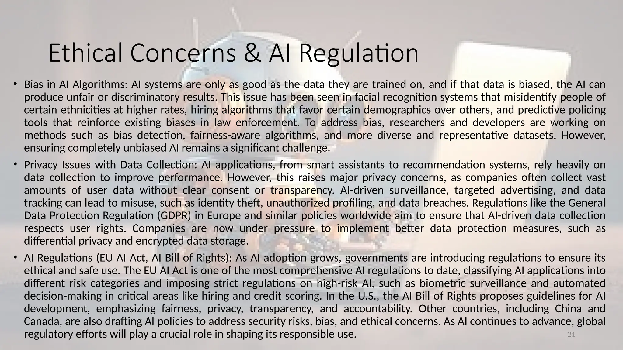 21
Ethical Concerns & AI Regulation
• Bias in AI Algorithms: AI systems are only as good as the data they are trained on, and if that data is biased, the AI can
produce unfair or discriminatory results. This issue has been seen in facial recognition systems that misidentify people of
certain ethnicities at higher rates, hiring algorithms that favor certain demographics over others, and predictive policing
tools that reinforce existing biases in law enforcement. To address bias, researchers and developers are working on
methods such as bias detection, fairness-aware algorithms, and more diverse and representative datasets. However,
ensuring completely unbiased AI remains a significant challenge.
• Privacy Issues with Data Collection: AI applications, from smart assistants to recommendation systems, rely heavily on
data collection to improve performance. However, this raises major privacy concerns, as companies often collect vast
amounts of user data without clear consent or transparency. AI-driven surveillance, targeted advertising, and data
tracking can lead to misuse, such as identity theft, unauthorized profiling, and data breaches. Regulations like the General
Data Protection Regulation (GDPR) in Europe and similar policies worldwide aim to ensure that AI-driven data collection
respects user rights. Companies are now under pressure to implement better data protection measures, such as
differential privacy and encrypted data storage.
• AI Regulations (EU AI Act, AI Bill of Rights): As AI adoption grows, governments are introducing regulations to ensure its
ethical and safe use. The EU AI Act is one of the most comprehensive AI regulations to date, classifying AI applications into
different risk categories and imposing strict regulations on high-risk AI, such as biometric surveillance and automated
decision-making in critical areas like hiring and credit scoring. In the U.S., the AI Bill of Rights proposes guidelines for AI
development, emphasizing fairness, privacy, transparency, and accountability. Other countries, including China and
Canada, are also drafting AI policies to address security risks, bias, and ethical concerns. As AI continues to advance, global
regulatory efforts will play a crucial role in shaping its responsible use.
 