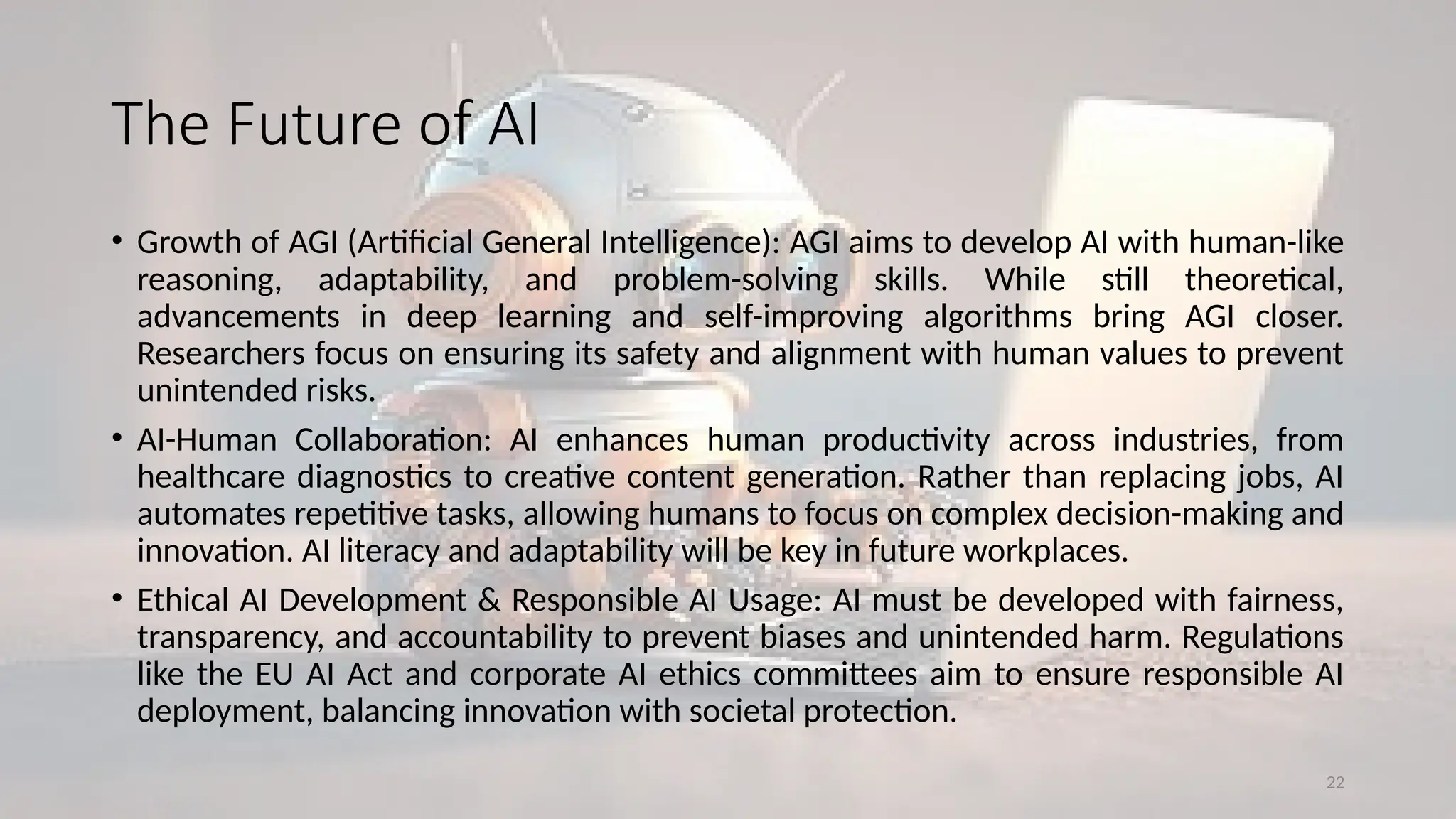 22
The Future of AI
• Growth of AGI (Artificial General Intelligence): AGI aims to develop AI with human-like
reasoning, adaptability, and problem-solving skills. While still theoretical,
advancements in deep learning and self-improving algorithms bring AGI closer.
Researchers focus on ensuring its safety and alignment with human values to prevent
unintended risks.
• AI-Human Collaboration: AI enhances human productivity across industries, from
healthcare diagnostics to creative content generation. Rather than replacing jobs, AI
automates repetitive tasks, allowing humans to focus on complex decision-making and
innovation. AI literacy and adaptability will be key in future workplaces.
• Ethical AI Development & Responsible AI Usage: AI must be developed with fairness,
transparency, and accountability to prevent biases and unintended harm. Regulations
like the EU AI Act and corporate AI ethics committees aim to ensure responsible AI
deployment, balancing innovation with societal protection.
 