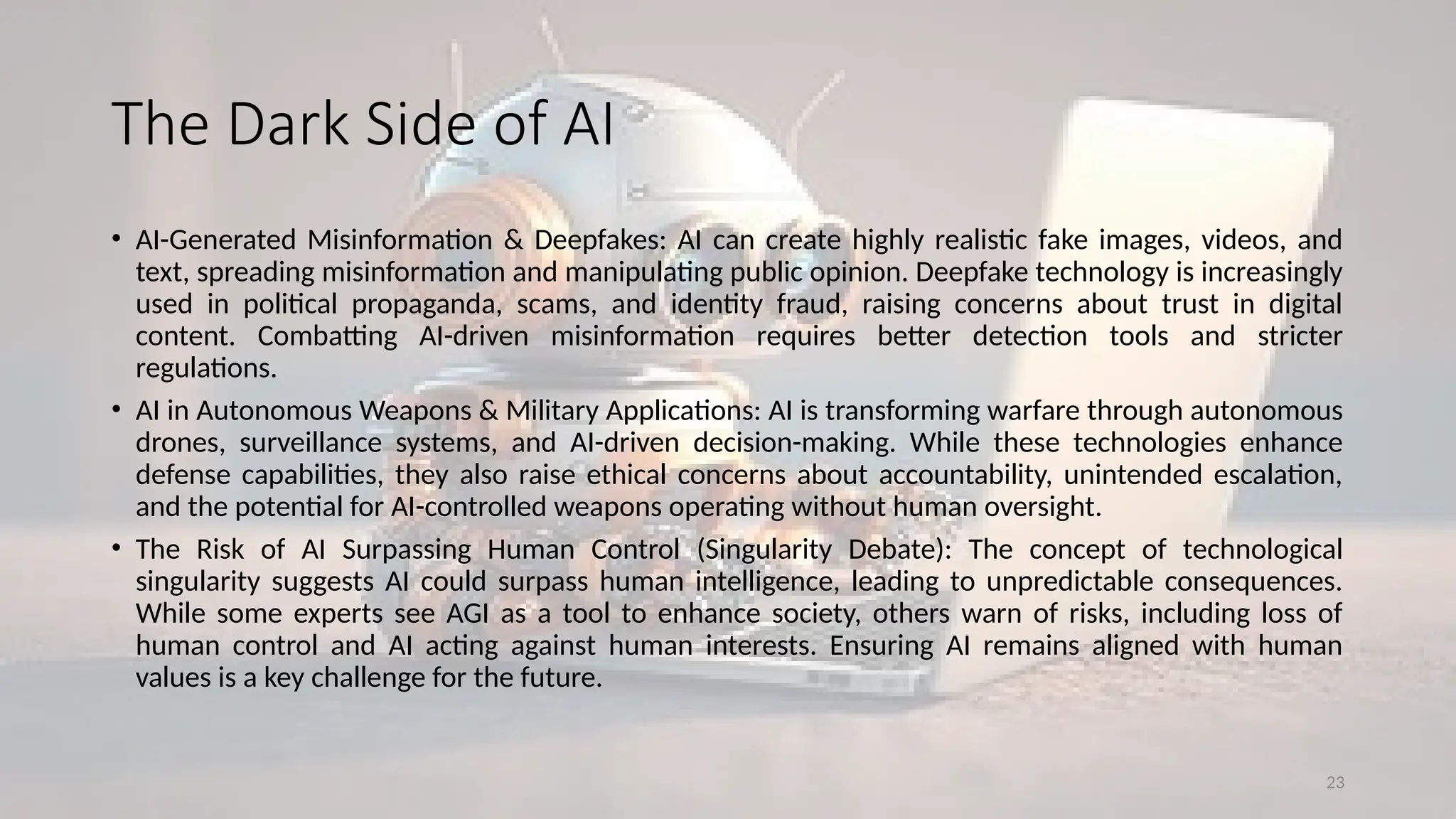 23
The Dark Side of AI
• AI-Generated Misinformation & Deepfakes: AI can create highly realistic fake images, videos, and
text, spreading misinformation and manipulating public opinion. Deepfake technology is increasingly
used in political propaganda, scams, and identity fraud, raising concerns about trust in digital
content. Combatting AI-driven misinformation requires better detection tools and stricter
regulations.
• AI in Autonomous Weapons & Military Applications: AI is transforming warfare through autonomous
drones, surveillance systems, and AI-driven decision-making. While these technologies enhance
defense capabilities, they also raise ethical concerns about accountability, unintended escalation,
and the potential for AI-controlled weapons operating without human oversight.
• The Risk of AI Surpassing Human Control (Singularity Debate): The concept of technological
singularity suggests AI could surpass human intelligence, leading to unpredictable consequences.
While some experts see AGI as a tool to enhance society, others warn of risks, including loss of
human control and AI acting against human interests. Ensuring AI remains aligned with human
values is a key challenge for the future.
 