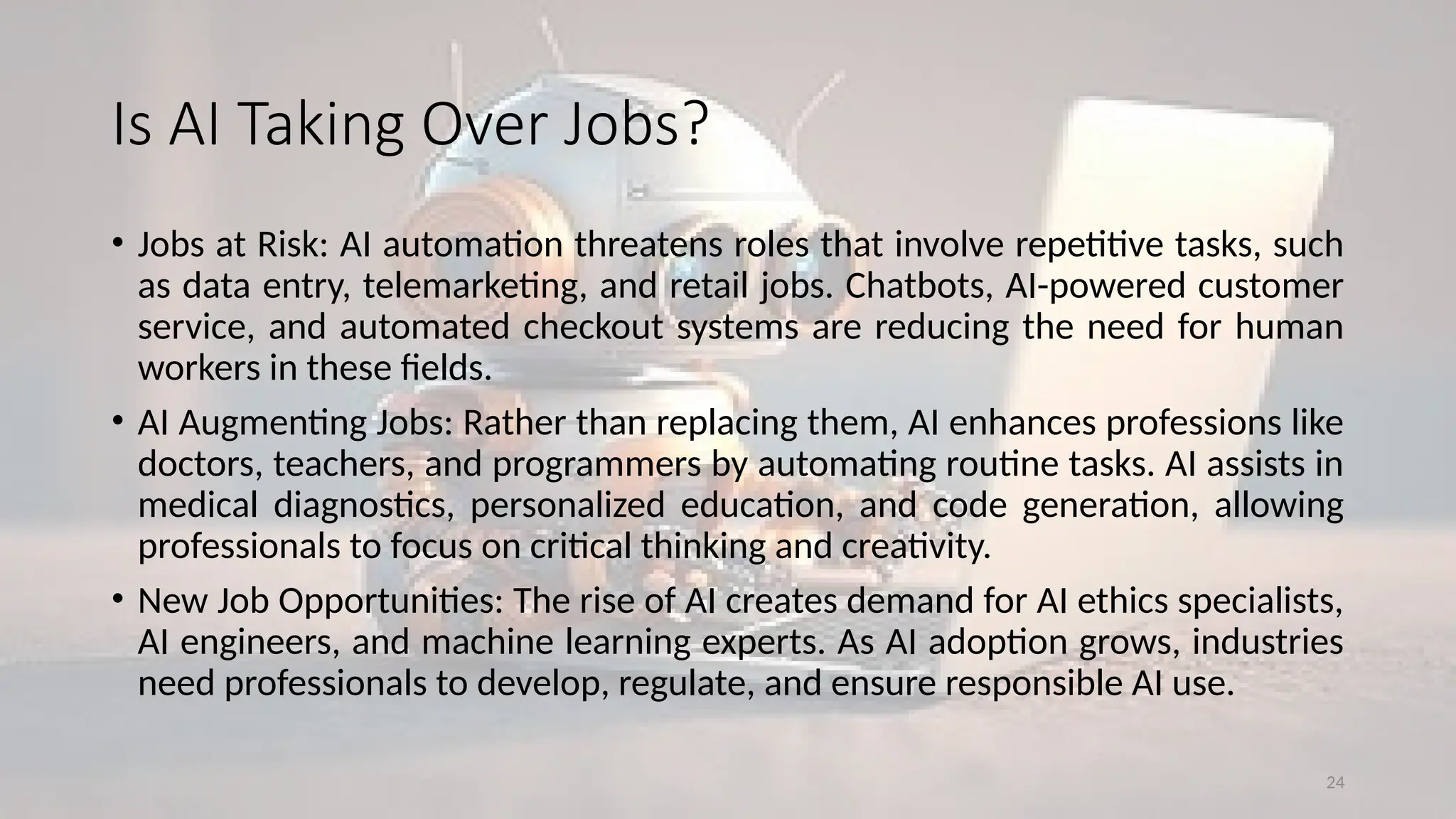 24
Is AI Taking Over Jobs?
• Jobs at Risk: AI automation threatens roles that involve repetitive tasks, such
as data entry, telemarketing, and retail jobs. Chatbots, AI-powered customer
service, and automated checkout systems are reducing the need for human
workers in these fields.
• AI Augmenting Jobs: Rather than replacing them, AI enhances professions like
doctors, teachers, and programmers by automating routine tasks. AI assists in
medical diagnostics, personalized education, and code generation, allowing
professionals to focus on critical thinking and creativity.
• New Job Opportunities: The rise of AI creates demand for AI ethics specialists,
AI engineers, and machine learning experts. As AI adoption grows, industries
need professionals to develop, regulate, and ensure responsible AI use.
 