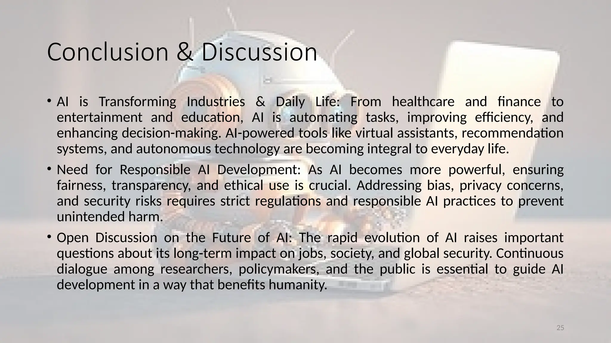 25
Conclusion & Discussion
• AI is Transforming Industries & Daily Life: From healthcare and finance to
entertainment and education, AI is automating tasks, improving efficiency, and
enhancing decision-making. AI-powered tools like virtual assistants, recommendation
systems, and autonomous technology are becoming integral to everyday life.
• Need for Responsible AI Development: As AI becomes more powerful, ensuring
fairness, transparency, and ethical use is crucial. Addressing bias, privacy concerns,
and security risks requires strict regulations and responsible AI practices to prevent
unintended harm.
• Open Discussion on the Future of AI: The rapid evolution of AI raises important
questions about its long-term impact on jobs, society, and global security. Continuous
dialogue among researchers, policymakers, and the public is essential to guide AI
development in a way that benefits humanity.
 