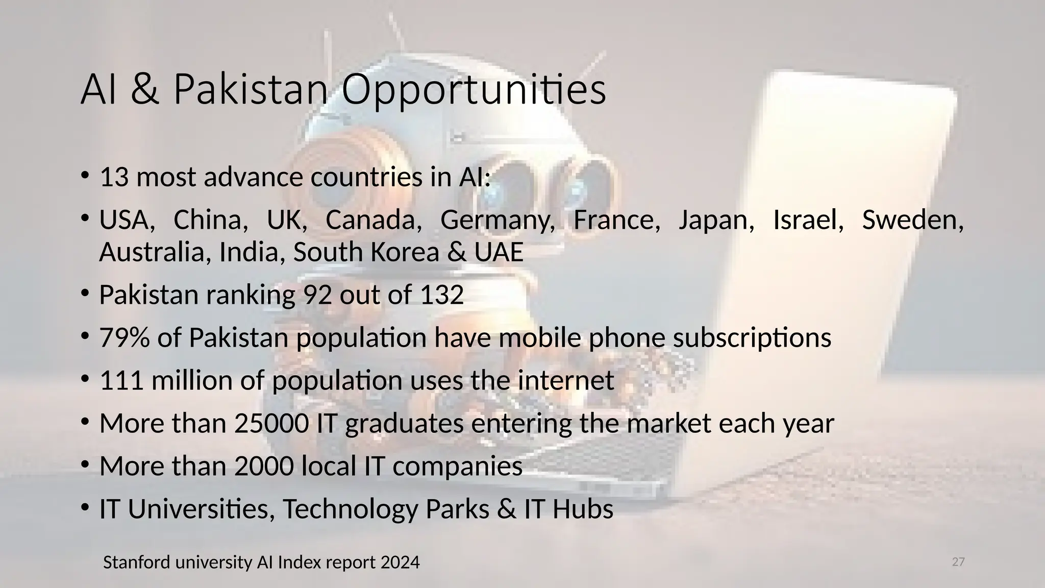 27
AI & Pakistan Opportunities
• 13 most advance countries in AI:
• USA, China, UK, Canada, Germany, France, Japan, Israel, Sweden,
Australia, India, South Korea & UAE
• Pakistan ranking 92 out of 132
• 79% of Pakistan population have mobile phone subscriptions
• 111 million of population uses the internet
• More than 25000 IT graduates entering the market each year
• More than 2000 local IT companies
• IT Universities, Technology Parks & IT Hubs
Stanford university AI Index report 2024
 