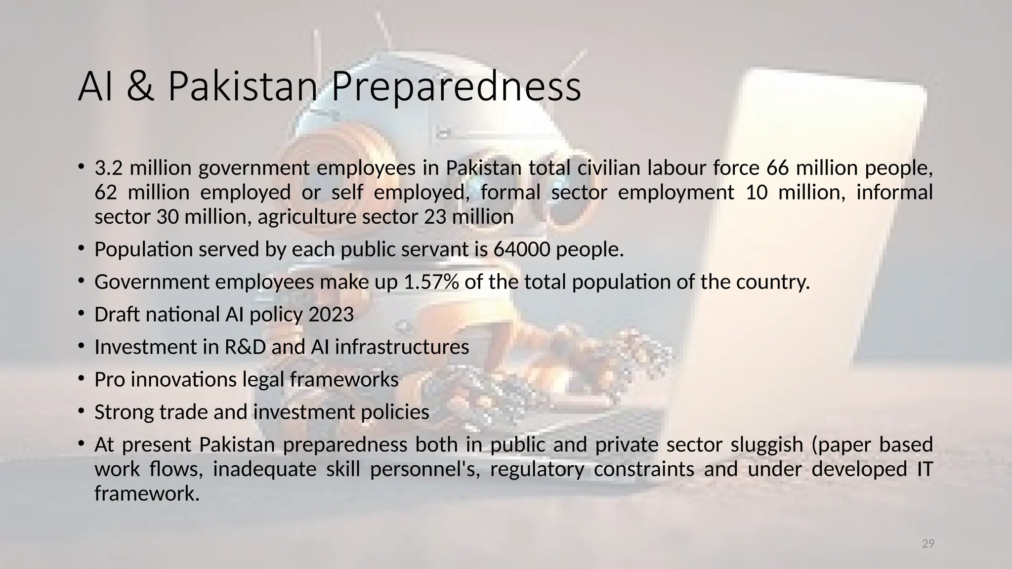 29
• 3.2 million government employees in Pakistan total civilian labour force 66 million people,
62 million employed or self employed, formal sector employment 10 million, informal
sector 30 million, agriculture sector 23 million
• Population served by each public servant is 64000 people.
• Government employees make up 1.57% of the total population of the country.
• Draft national AI policy 2023
• Investment in R&D and AI infrastructures
• Pro innovations legal frameworks
• Strong trade and investment policies
• At present Pakistan preparedness both in public and private sector sluggish (paper based
work flows, inadequate skill personnel's, regulatory constraints and under developed IT
framework.
AI & Pakistan Preparedness
 