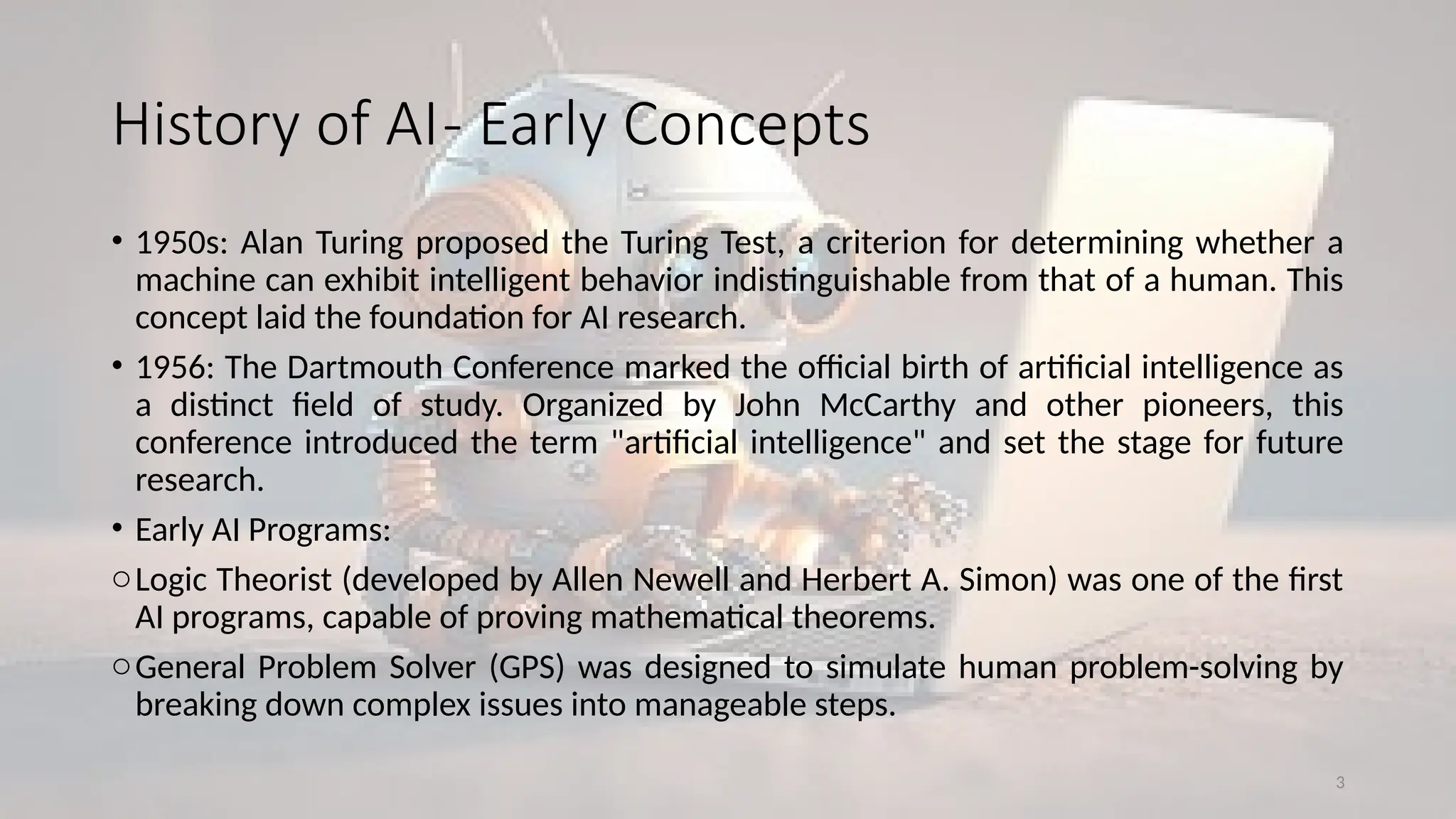 3
History of AI- Early Concepts
• 1950s: Alan Turing proposed the Turing Test, a criterion for determining whether a
machine can exhibit intelligent behavior indistinguishable from that of a human. This
concept laid the foundation for AI research.
• 1956: The Dartmouth Conference marked the official birth of artificial intelligence as
a distinct field of study. Organized by John McCarthy and other pioneers, this
conference introduced the term "artificial intelligence" and set the stage for future
research.
• Early AI Programs:
oLogic Theorist (developed by Allen Newell and Herbert A. Simon) was one of the first
AI programs, capable of proving mathematical theorems.
oGeneral Problem Solver (GPS) was designed to simulate human problem-solving by
breaking down complex issues into manageable steps.
 