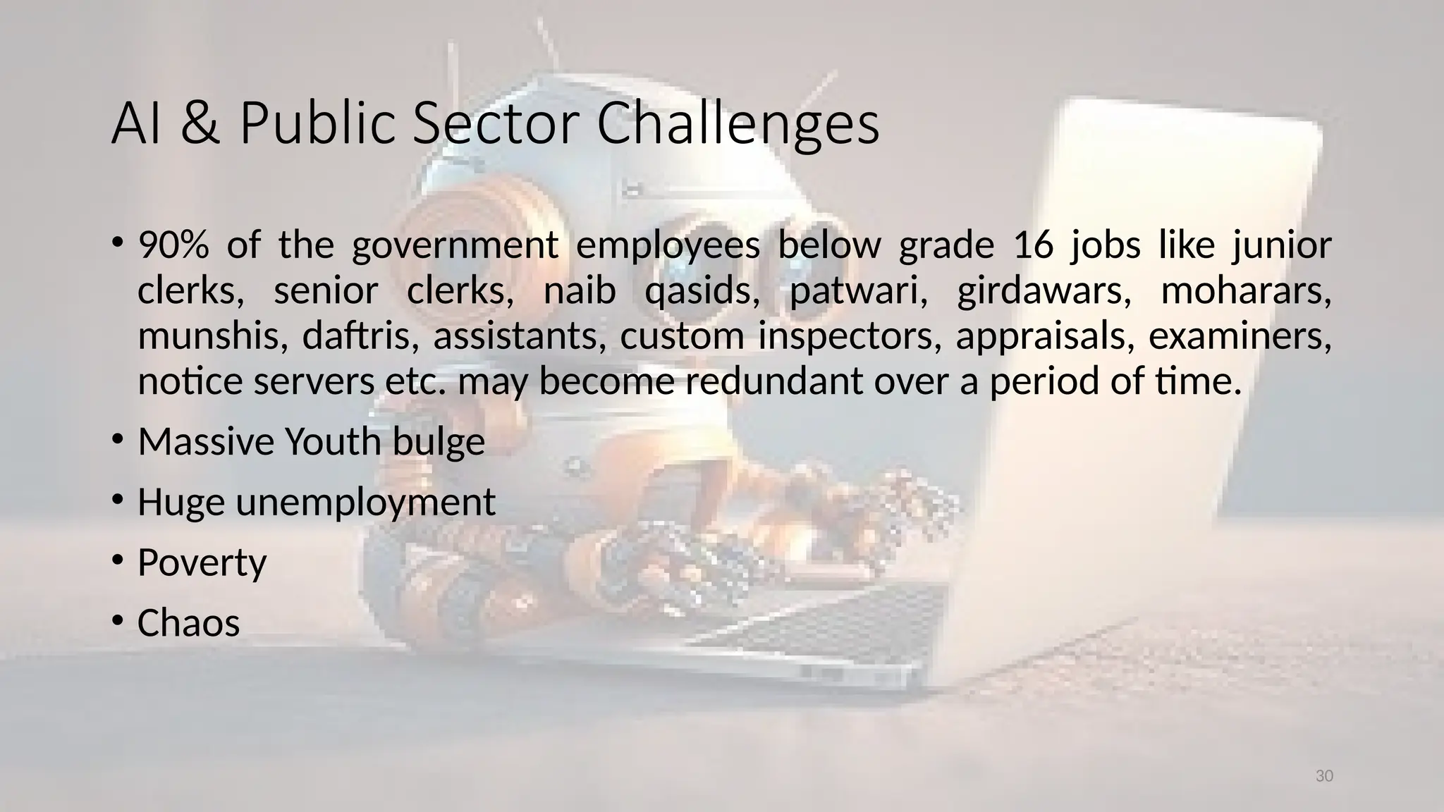 30
AI & Public Sector Challenges
• 90% of the government employees below grade 16 jobs like junior
clerks, senior clerks, naib qasids, patwari, girdawars, moharars,
munshis, daftris, assistants, custom inspectors, appraisals, examiners,
notice servers etc. may become redundant over a period of time.
• Massive Youth bulge
• Huge unemployment
• Poverty
• Chaos
 