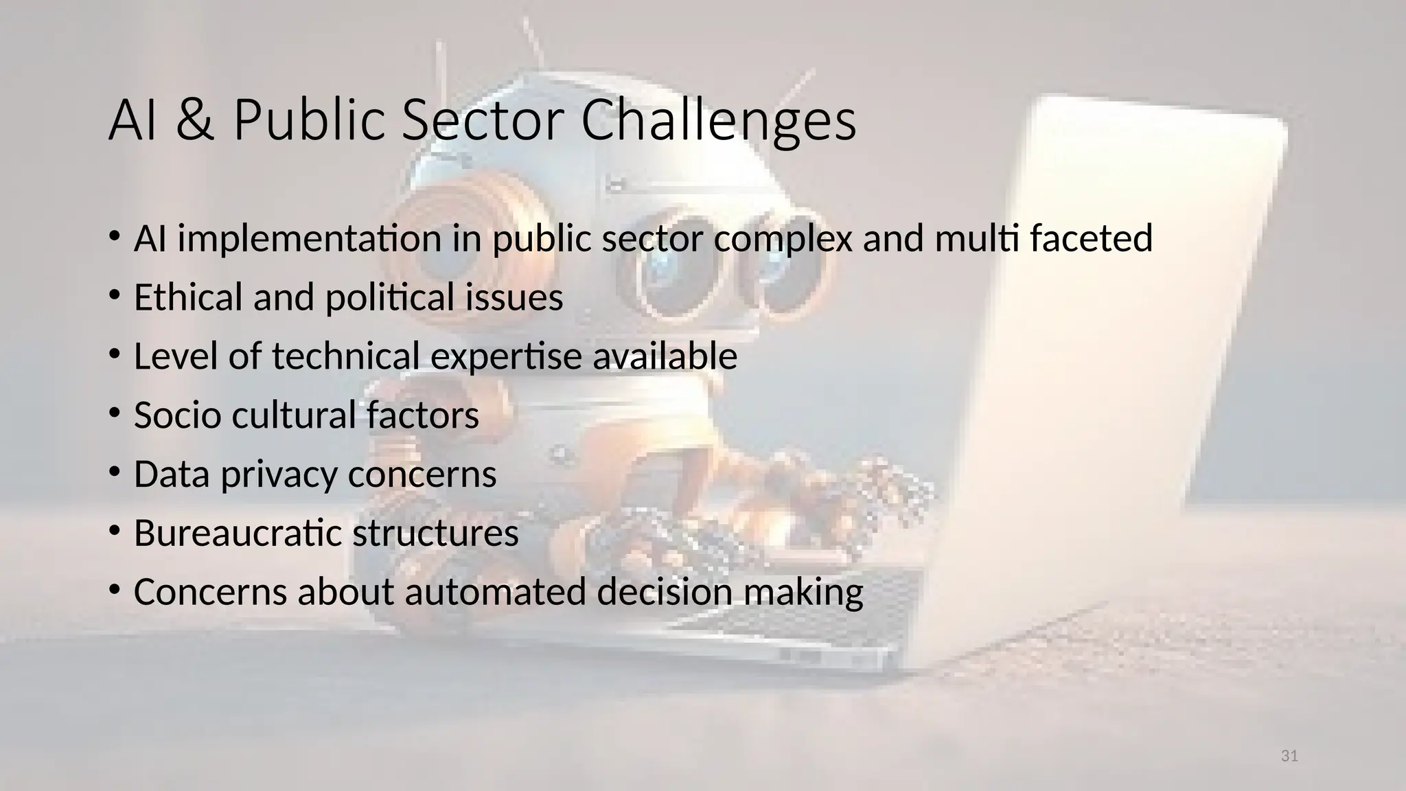 31
• AI implementation in public sector complex and multi faceted
• Ethical and political issues
• Level of technical expertise available
• Socio cultural factors
• Data privacy concerns
• Bureaucratic structures
• Concerns about automated decision making
AI & Public Sector Challenges
 