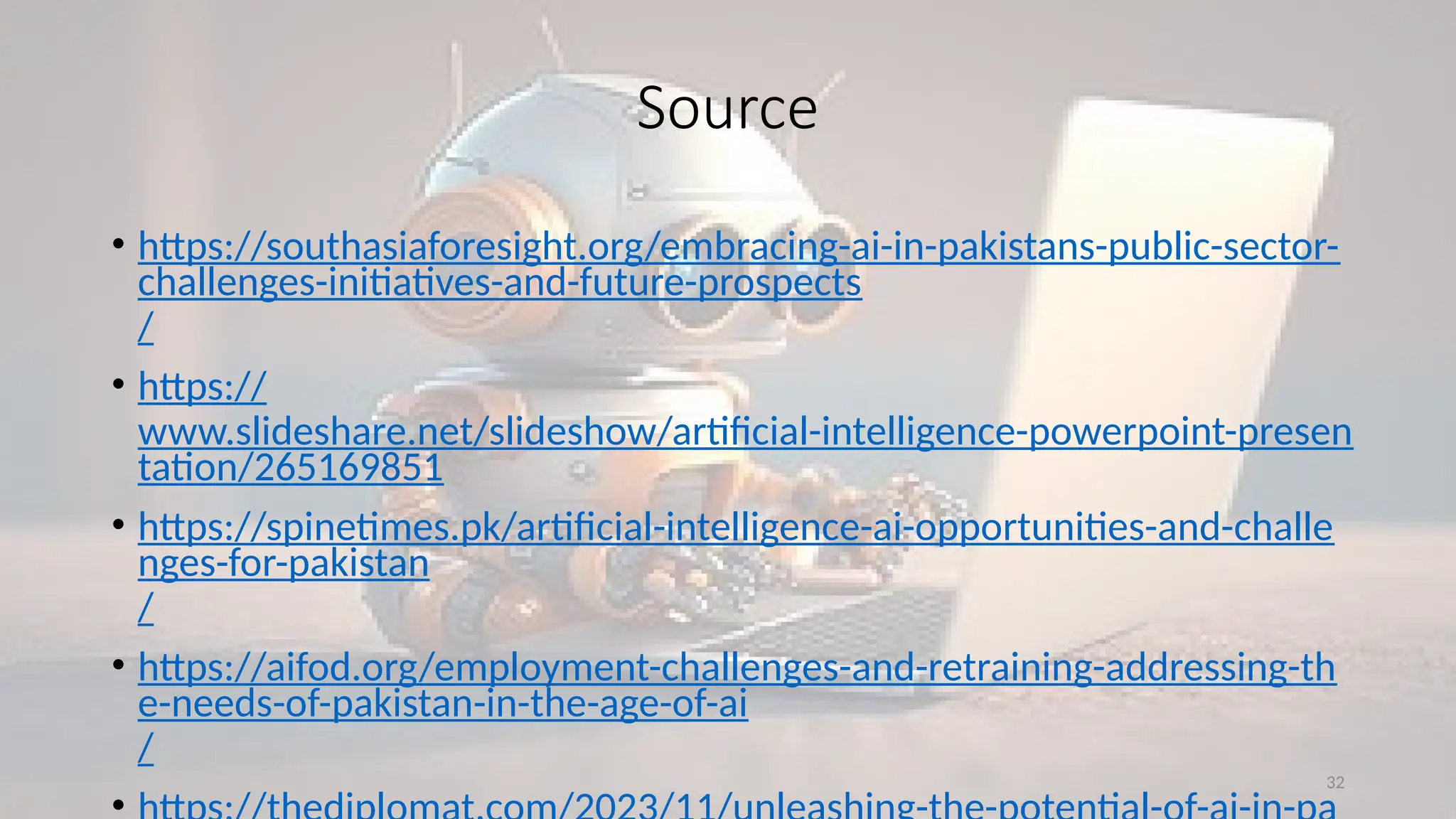32
Source
• https://southasiaforesight.org/embracing-ai-in-pakistans-public-sector-
challenges-initiatives-and-future-prospects
/
• https://
www.slideshare.net/slideshow/artificial-intelligence-powerpoint-presen
tation/265169851
• https://spinetimes.pk/artificial-intelligence-ai-opportunities-and-challe
nges-for-pakistan
/
• https://aifod.org/employment-challenges-and-retraining-addressing-th
e-needs-of-pakistan-in-the-age-of-ai
/
 