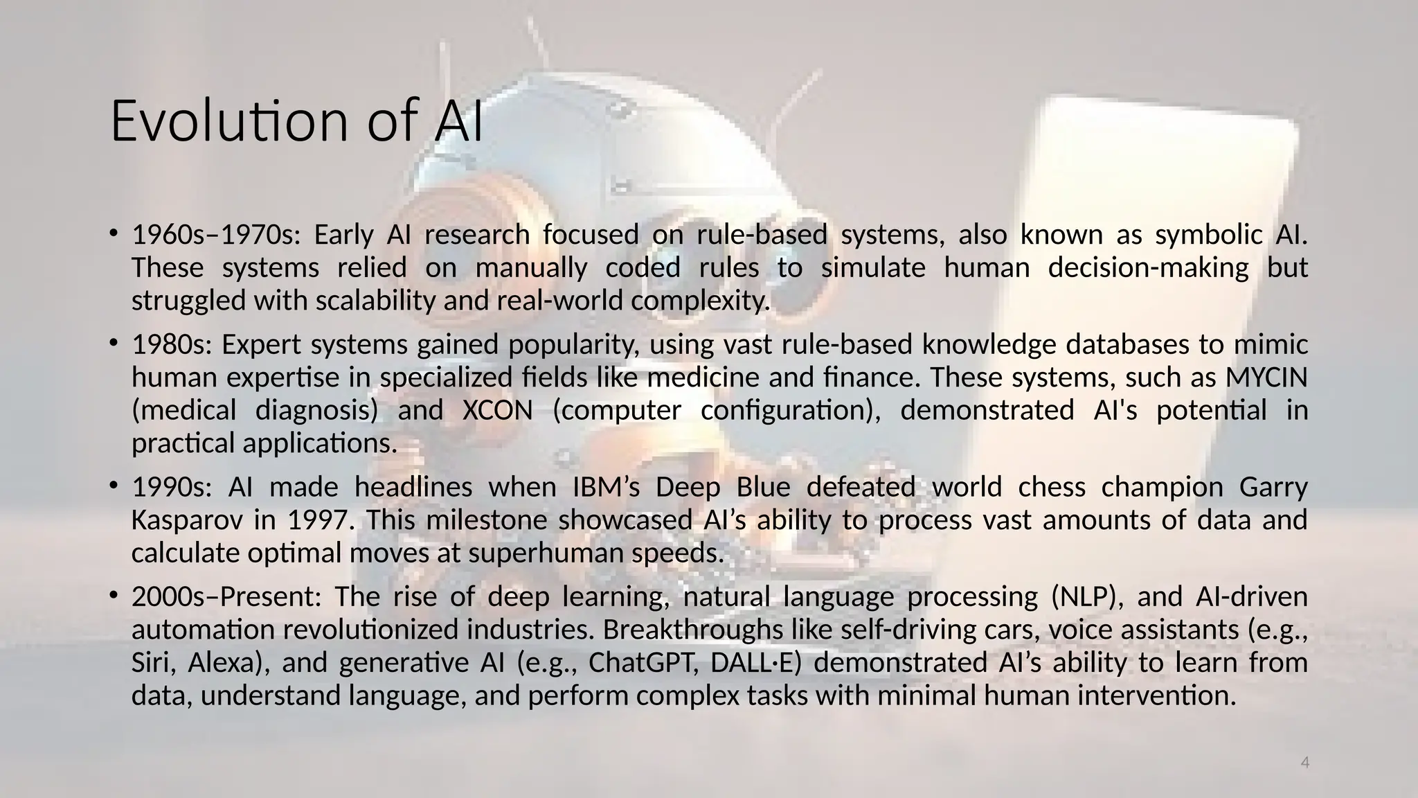4
Evolution of AI
• 1960s–1970s: Early AI research focused on rule-based systems, also known as symbolic AI.
These systems relied on manually coded rules to simulate human decision-making but
struggled with scalability and real-world complexity.
• 1980s: Expert systems gained popularity, using vast rule-based knowledge databases to mimic
human expertise in specialized fields like medicine and finance. These systems, such as MYCIN
(medical diagnosis) and XCON (computer configuration), demonstrated AI's potential in
practical applications.
• 1990s: AI made headlines when IBM’s Deep Blue defeated world chess champion Garry
Kasparov in 1997. This milestone showcased AI’s ability to process vast amounts of data and
calculate optimal moves at superhuman speeds.
• 2000s–Present: The rise of deep learning, natural language processing (NLP), and AI-driven
automation revolutionized industries. Breakthroughs like self-driving cars, voice assistants (e.g.,
Siri, Alexa), and generative AI (e.g., ChatGPT, DALL·E) demonstrated AI’s ability to learn from
data, understand language, and perform complex tasks with minimal human intervention.
 