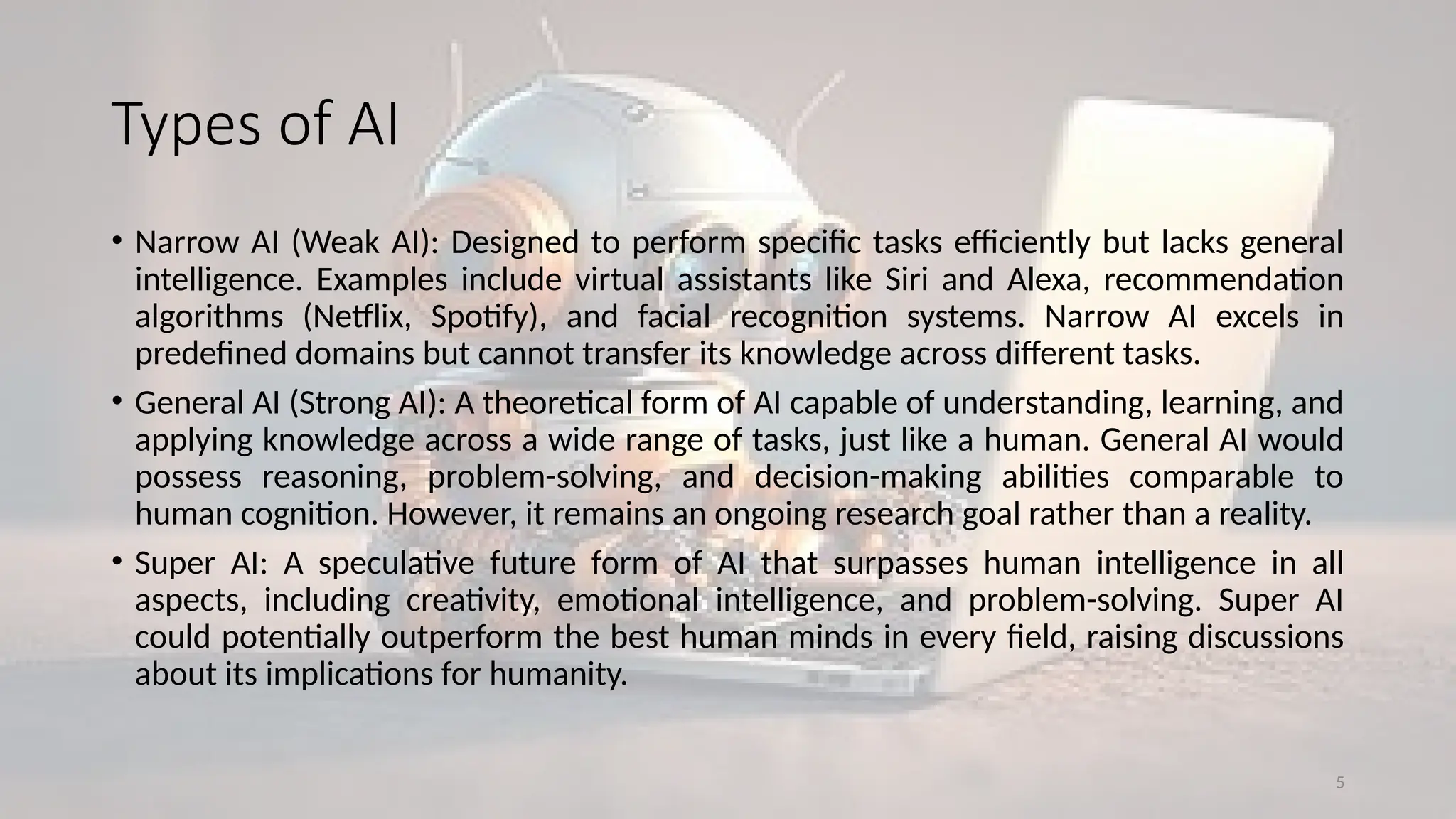 5
Types of AI
• Narrow AI (Weak AI): Designed to perform specific tasks efficiently but lacks general
intelligence. Examples include virtual assistants like Siri and Alexa, recommendation
algorithms (Netflix, Spotify), and facial recognition systems. Narrow AI excels in
predefined domains but cannot transfer its knowledge across different tasks.
• General AI (Strong AI): A theoretical form of AI capable of understanding, learning, and
applying knowledge across a wide range of tasks, just like a human. General AI would
possess reasoning, problem-solving, and decision-making abilities comparable to
human cognition. However, it remains an ongoing research goal rather than a reality.
• Super AI: A speculative future form of AI that surpasses human intelligence in all
aspects, including creativity, emotional intelligence, and problem-solving. Super AI
could potentially outperform the best human minds in every field, raising discussions
about its implications for humanity.
 