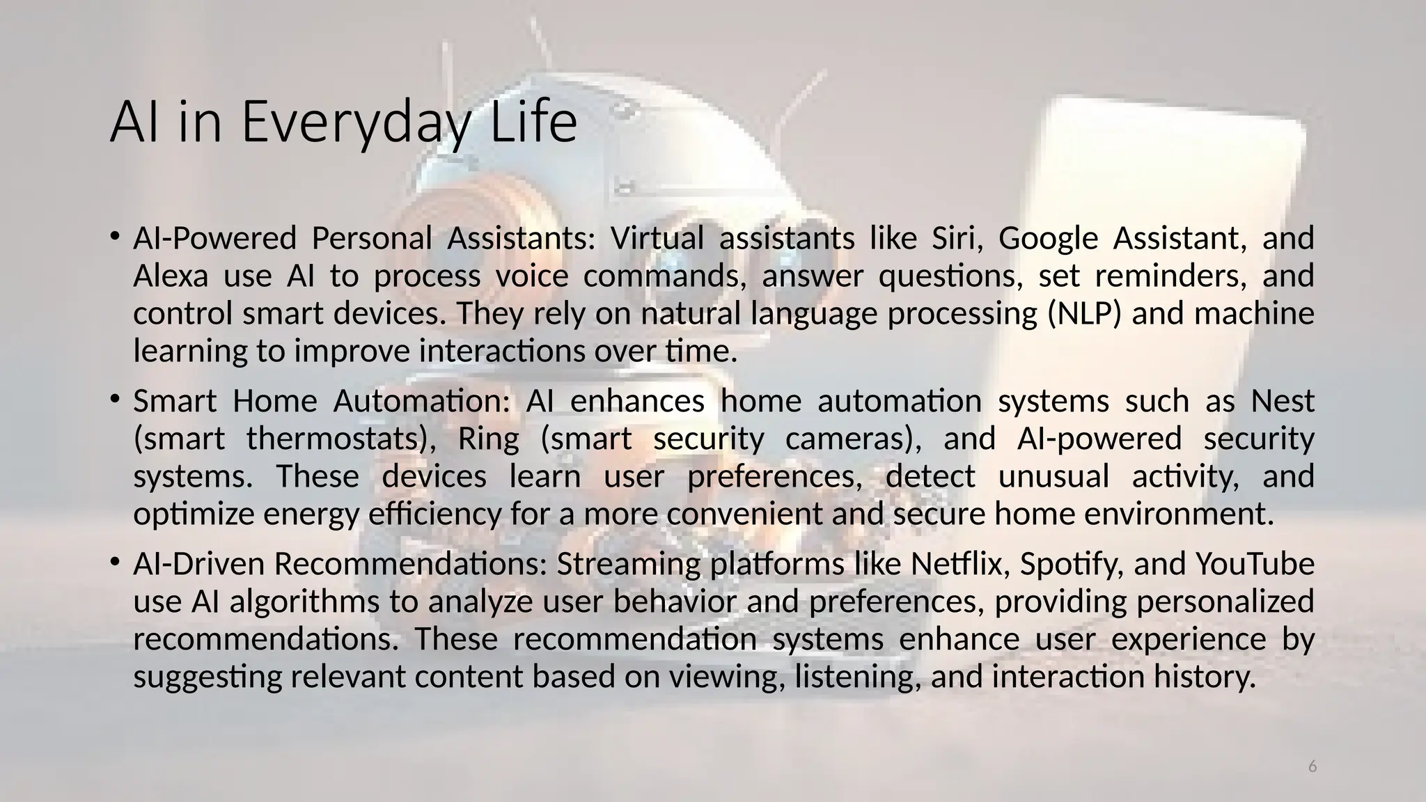 6
AI in Everyday Life
• AI-Powered Personal Assistants: Virtual assistants like Siri, Google Assistant, and
Alexa use AI to process voice commands, answer questions, set reminders, and
control smart devices. They rely on natural language processing (NLP) and machine
learning to improve interactions over time.
• Smart Home Automation: AI enhances home automation systems such as Nest
(smart thermostats), Ring (smart security cameras), and AI-powered security
systems. These devices learn user preferences, detect unusual activity, and
optimize energy efficiency for a more convenient and secure home environment.
• AI-Driven Recommendations: Streaming platforms like Netflix, Spotify, and YouTube
use AI algorithms to analyze user behavior and preferences, providing personalized
recommendations. These recommendation systems enhance user experience by
suggesting relevant content based on viewing, listening, and interaction history.
 