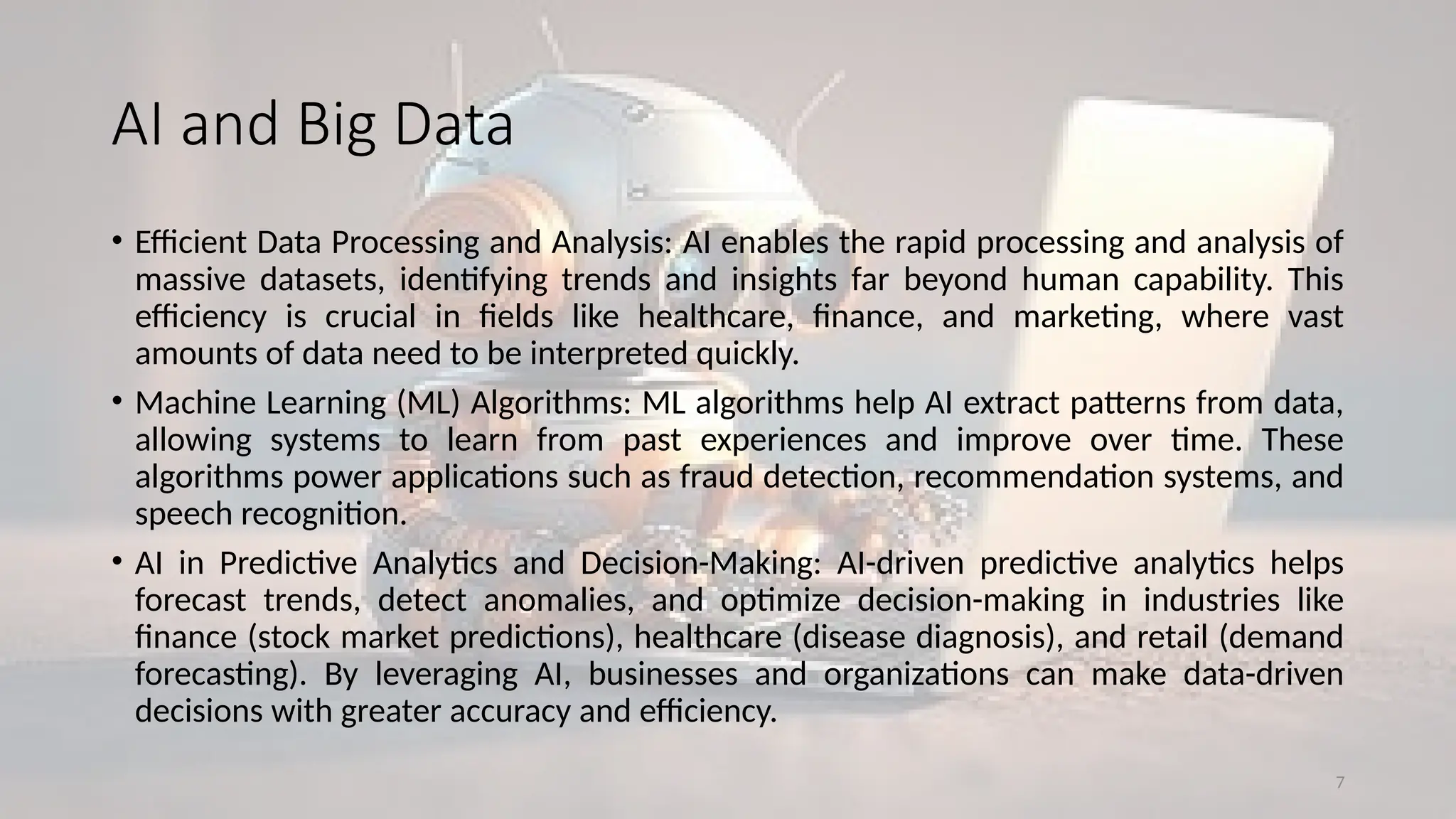7
AI and Big Data
• Efficient Data Processing and Analysis: AI enables the rapid processing and analysis of
massive datasets, identifying trends and insights far beyond human capability. This
efficiency is crucial in fields like healthcare, finance, and marketing, where vast
amounts of data need to be interpreted quickly.
• Machine Learning (ML) Algorithms: ML algorithms help AI extract patterns from data,
allowing systems to learn from past experiences and improve over time. These
algorithms power applications such as fraud detection, recommendation systems, and
speech recognition.
• AI in Predictive Analytics and Decision-Making: AI-driven predictive analytics helps
forecast trends, detect anomalies, and optimize decision-making in industries like
finance (stock market predictions), healthcare (disease diagnosis), and retail (demand
forecasting). By leveraging AI, businesses and organizations can make data-driven
decisions with greater accuracy and efficiency.
 