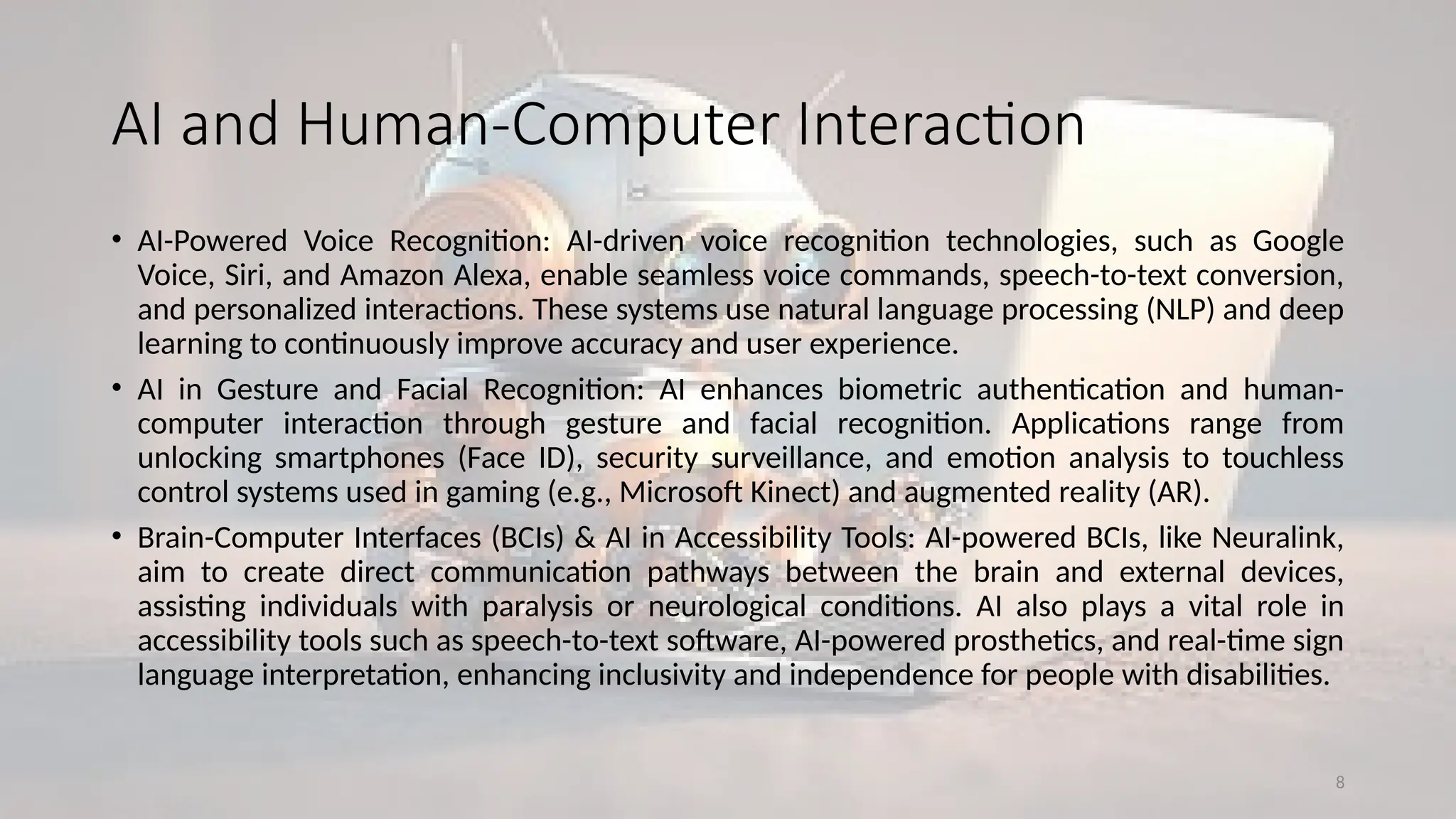 8
AI and Human-Computer Interaction
• AI-Powered Voice Recognition: AI-driven voice recognition technologies, such as Google
Voice, Siri, and Amazon Alexa, enable seamless voice commands, speech-to-text conversion,
and personalized interactions. These systems use natural language processing (NLP) and deep
learning to continuously improve accuracy and user experience.
• AI in Gesture and Facial Recognition: AI enhances biometric authentication and human-
computer interaction through gesture and facial recognition. Applications range from
unlocking smartphones (Face ID), security surveillance, and emotion analysis to touchless
control systems used in gaming (e.g., Microsoft Kinect) and augmented reality (AR).
• Brain-Computer Interfaces (BCIs) & AI in Accessibility Tools: AI-powered BCIs, like Neuralink,
aim to create direct communication pathways between the brain and external devices,
assisting individuals with paralysis or neurological conditions. AI also plays a vital role in
accessibility tools such as speech-to-text software, AI-powered prosthetics, and real-time sign
language interpretation, enhancing inclusivity and independence for people with disabilities.
 