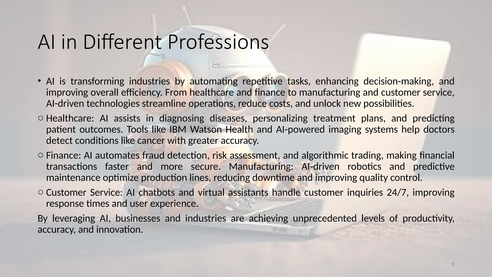 9
AI in Different Professions
• AI is transforming industries by automating repetitive tasks, enhancing decision-making, and
improving overall efficiency. From healthcare and finance to manufacturing and customer service,
AI-driven technologies streamline operations, reduce costs, and unlock new possibilities.
o Healthcare: AI assists in diagnosing diseases, personalizing treatment plans, and predicting
patient outcomes. Tools like IBM Watson Health and AI-powered imaging systems help doctors
detect conditions like cancer with greater accuracy.
o Finance: AI automates fraud detection, risk assessment, and algorithmic trading, making financial
transactions faster and more secure. Manufacturing: AI-driven robotics and predictive
maintenance optimize production lines, reducing downtime and improving quality control.
o Customer Service: AI chatbots and virtual assistants handle customer inquiries 24/7, improving
response times and user experience.
By leveraging AI, businesses and industries are achieving unprecedented levels of productivity,
accuracy, and innovation.
 
