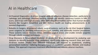 10
AI in Healthcare
• AI-Powered Diagnostics: AI-driven imaging analysis enhances disease detection, particularly in
radiology and pathology. Machine learning models can identify cancerous tumors in MRI, CT
scans, and X-rays with high accuracy, often detecting abnormalities earlier than human doctors.
Systems like Google's DeepMind and IBM Watson Health are leading advancements in AI-
assisted diagnostics.
• Robotics in Surgery: AI-powered robotic surgical systems, such as the da Vinci Surgical System,
assist surgeons by providing enhanced precision, stability, and minimally invasive procedures.
These systems reduce recovery times, minimize surgical errors, and enable remote surgeries
through robotic-assisted techniques.
• Drug Discovery & Personalized Medicine: AI accelerates drug development by analyzing vast
datasets to identify potential drug candidates, significantly reducing research time and costs.
AI-driven models predict how different individuals will respond to treatments, enabling
personalized medicine—tailoring therapies based on a patient’s genetics, lifestyle, and medical
history. This approach improves treatment effectiveness and reduces adverse reactions.
 