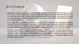 11
AI in Finance
• Algorithmic Trading: AI-powered trading systems analyze market trends, historical data, and real-
time news to execute high-speed trades with precision. Hedge funds and financial institutions use
machine learning models to predict price movements, optimize portfolios, and reduce human bias
in trading strategies. Notable examples include Renaissance Technologies and Goldman Sachs’ AI-
driven trading platforms.
• Fraud Detection: AI enhances security in banking and e-commerce by detecting fraudulent
transactions in real time. Machine learning models analyze spending patterns, identify anomalies,
and flag suspicious activities to prevent financial fraud. AI-powered fraud detection is used by
companies like PayPal, MasterCard, and banks to protect users from scams and cyber threats.
• AI-Driven Chatbots for Customer Support: AI-powered chatbots, such as those used by Bank of
America’s Erica, Amazon’s Alexa, and various e-commerce platforms, provide instant customer
assistance. These bots use natural language processing (NLP) to understand queries, resolve
common issues, and escalate complex problems to human agents, improving efficiency and
reducing response times.
 