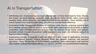 13
AI in Transportation
• Self-Driving Cars: AI-powered autonomous vehicles, such as those developed by Tesla, Waymo,
and Cruise, use deep learning, computer vision, and sensor fusion (LIDAR, radar, cameras) to
navigate roads, detect obstacles, and make real-time driving decisions. These vehicles aim to
reduce human error, improve road safety, and enhance transportation efficiency.
• AI-Powered Traffic Management Systems: AI optimizes traffic flow by analyzing real-time data
from cameras, sensors, and GPS devices. Smart traffic lights adjust signals dynamically to reduce
congestion, while AI-driven predictive analytics help city planners design better road systems.
Examples include Google’s AI-powered traffic predictions and smart city initiatives using AI to
improve urban mobility.
• Autonomous Drones: AI-powered drones are used for a wide range of applications, including
aerial surveillance, delivery services (Amazon Prime Air), disaster response, and precision
agriculture. These drones rely on AI for obstacle avoidance, route optimization, and real-time
data analysis, making them highly effective for logistics, security, and environmental monitoring.
 