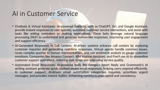 14
AI in Customer Service
• Chatbots & Virtual Assistants: AI-powered chatbots, such as ChatGPT, Siri, and Google Assistant,
provide instant responses to user queries, automate customer service interactions, and assist with
tasks like setting reminders or making reservations. These bots leverage natural language
processing (NLP) to understand and generate human-like responses, improving user engagement
and support efficiency.
• AI-Generated Responses in Call Centers: AI-driven systems enhance call centers by analyzing
customer inquiries and generating real-time responses. Virtual agents handle common issues,
route complex queries to human representatives, and use sentiment analysis to gauge customer
emotions. Companies like Amazon Connect, IBM Watson Assistant, and Five9 use AI to streamline
customer support operations, reducing wait times and improving service quality.
• Automated Email Responses: AI-powered tools like Google’s Smart Reply and Grammarly’s AI
writing assistant generate quick, context-aware email responses, helping users respond efficiently.
In customer support, AI-driven email automation categorizes inquiries, prioritizes urgent
messages, and provides instant replies, enhancing communication speed and consistency.
 
