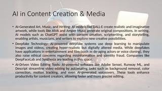 15
AI in Content Creation & Media
• AI-Generated Art, Music, and Writing: AI models like DALL·E create realistic and imaginative
artwork, while tools like AIVA and Amper Music generate original compositions. In writing,
AI models such as ChatGPT assist with content creation, scriptwriting, and storytelling,
enabling artists, musicians, and writers to explore new creative possibilities.
• Deepfake Technology: AI-powered deepfake systems use deep learning to manipulate
images and videos, creating hyper-realistic but digitally altered media. While deepfakes
have applications in entertainment and film (such as de-aging actors or voice cloning), they
also raise ethical concerns regarding misinformation and identity fraud. Companies like
DeepFaceLab and Synthesia are leading in this space.
• AI-Driven Video Editing Tools: AI-powered software like Adobe Sensei, Runway ML, and
Descript streamline video editing by automating tasks such as background removal, color
correction, motion tracking, and even AI-generated voiceovers. These tools enhance
productivity for content creators, allowing faster and more precise editing.
 