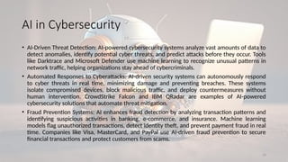 16
AI in Cybersecurity
• AI-Driven Threat Detection: AI-powered cybersecurity systems analyze vast amounts of data to
detect anomalies, identify potential cyber threats, and predict attacks before they occur. Tools
like Darktrace and Microsoft Defender use machine learning to recognize unusual patterns in
network traffic, helping organizations stay ahead of cybercriminals.
• Automated Responses to Cyberattacks: AI-driven security systems can autonomously respond
to cyber threats in real time, minimizing damage and preventing breaches. These systems
isolate compromised devices, block malicious traffic, and deploy countermeasures without
human intervention. CrowdStrike Falcon and IBM QRadar are examples of AI-powered
cybersecurity solutions that automate threat mitigation.
• Fraud Prevention Systems: AI enhances fraud detection by analyzing transaction patterns and
identifying suspicious activities in banking, e-commerce, and insurance. Machine learning
models flag unauthorized transactions, detect identity theft, and prevent payment fraud in real
time. Companies like Visa, MasterCard, and PayPal use AI-driven fraud prevention to secure
financial transactions and protect customers from scams.
 