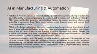 17
AI in Manufacturing & Automation
• Robotics in Production Lines: AI-powered robots are revolutionizing manufacturing by automating
assembly, quality control, and packaging processes. Industrial robots, such as those developed by
ABB, Fanuc, and Boston Dynamics, work alongside humans to enhance precision, efficiency, and
scalability in production lines. These robots reduce errors, improve safety, and operate 24/7,
boosting overall productivity.
• AI-Driven Predictive Maintenance: AI monitors equipment performance in real time, detecting early
signs of wear and potential failures before they cause costly breakdowns. Predictive maintenance
systems use IoT sensors and machine learning to analyze historical data, predict failures, and
schedule maintenance proactively. Companies like Siemens and GE Digital integrate AI into their
industrial systems to reduce downtime and maintenance costs.
• Smart Factories (Industry 4.0): The fourth industrial revolution (Industry 4.0) leverages AI, IoT, and
big data to create fully connected, intelligent factories. AI optimizes supply chains, automates
decision-making, and enables real-time monitoring of manufacturing processes. Smart factories,
implemented by leaders like Siemens, Bosch, and Schneider Electric, improve efficiency, flexibility,
and sustainability in industrial production.
 