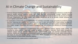 18
AI in Climate Change and Sustainability
• AI-Driven Climate Modeling & Predictions: AI enhances climate science by analyzing vast datasets to model climate
patterns, predict extreme weather events, and assess long-term environmental changes. Machine learning
algorithms process satellite imagery, atmospheric data, and historical records to improve the accuracy of climate
forecasts. Organizations like NASA, NOAA, and Google’s DeepMind use AI to simulate climate scenarios and
support global sustainability efforts.
• AI Applications in Renewable Energy Optimization: AI optimizes renewable energy generation by predicting energy
demand, improving grid stability, and maximizing efficiency in solar and wind farms. Smart energy management
systems use AI to forecast weather conditions, adjust energy distribution, and reduce waste. Companies like Tesla’s
Auto bidder, Google’s DeepMind, and Siemens Energy leverage AI to enhance the efficiency of renewable energy
sources.
• AI-Assisted Waste Management & Environmental Monitoring: AI-driven systems improve waste sorting and
recycling by using computer vision and robotics to identify and separate materials. Smart waste management
solutions analyze data to optimize collection routes, reduce landfill waste, and promote sustainable disposal
practices. Additionally, AI-powered environmental monitoring systems track pollution levels, detect deforestation,
and assess air and water quality, aiding in conservation efforts. Examples include IBM’s Green Horizons and The
Ocean Cleanup’s AI-based plastic detection systems.
• AI and legal fraternity (replacements in judicial system)
 