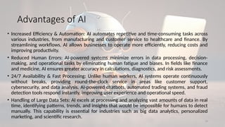 19
Advantages of AI
• Increased Efficiency & Automation: AI automates repetitive and time-consuming tasks across
various industries, from manufacturing and customer service to healthcare and finance. By
streamlining workflows, AI allows businesses to operate more efficiently, reducing costs and
improving productivity.
• Reduced Human Errors: AI-powered systems minimize errors in data processing, decision-
making, and operational tasks by eliminating human fatigue and biases. In fields like finance
and medicine, AI ensures greater accuracy in calculations, diagnostics, and risk assessments.
• 24/7 Availability & Fast Processing: Unlike human workers, AI systems operate continuously
without breaks, providing round-the-clock service in areas like customer support,
cybersecurity, and data analysis. AI-powered chatbots, automated trading systems, and fraud
detection tools respond instantly, improving user experience and operational speed.
• Handling of Large Data Sets: AI excels at processing and analyzing vast amounts of data in real
time, identifying patterns, trends, and insights that would be impossible for humans to detect
manually. This capability is essential for industries such as big data analytics, personalized
marketing, and scientific research.
 