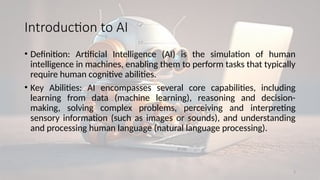 2
Introduction to AI
• Definition: Artificial Intelligence (AI) is the simulation of human
intelligence in machines, enabling them to perform tasks that typically
require human cognitive abilities.
• Key Abilities: AI encompasses several core capabilities, including
learning from data (machine learning), reasoning and decision-
making, solving complex problems, perceiving and interpreting
sensory information (such as images or sounds), and understanding
and processing human language (natural language processing).
 