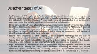 20
Disadvantages of AI
• Job Displacement & Unemployment: As AI automates tasks across industries, some jobs may become
obsolete, leading to workforce displacement. Roles in manufacturing, customer service, and data entry
are particularly vulnerable. However, AI also creates new job opportunities in AI development,
cybersecurity, and data analysis, requiring workforce reskilling and adaptation.
• Ethical Concerns (Bias, Privacy, & Surveillance): AI systems can inherit biases from training data, leading
to unfair or discriminatory outcomes in hiring, law enforcement, and lending. Additionally, AI-powered
surveillance raises privacy concerns, as facial recognition and data tracking can be misused for mass
surveillance or unauthorized data collection. Ensuring ethical AI development and transparent
algorithms is crucial to addressing these challenges.
• Security Risks (Deepfakes & Cyber Threats): AI-driven deepfake technology can be used for
misinformation, fraud, and identity theft, posing significant cybersecurity risks. Additionally, AI-powered
hacking tools can exploit vulnerabilities in security systems, leading to increased cyber threats.
Protecting AI from malicious use is an ongoing challenge for governments and organizations.
• High Development & Maintenance Costs: AI development requires significant investment in data
collection, model training, and computational resources. Maintaining AI systems also involves
continuous updates, monitoring, and fine-tuning, making AI implementation costly for smaller
businesses and organizations. Balancing affordability with innovation is a key challenge in AI adoption.
 