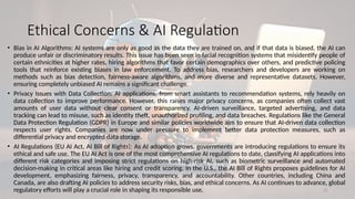 21
Ethical Concerns & AI Regulation
• Bias in AI Algorithms: AI systems are only as good as the data they are trained on, and if that data is biased, the AI can
produce unfair or discriminatory results. This issue has been seen in facial recognition systems that misidentify people of
certain ethnicities at higher rates, hiring algorithms that favor certain demographics over others, and predictive policing
tools that reinforce existing biases in law enforcement. To address bias, researchers and developers are working on
methods such as bias detection, fairness-aware algorithms, and more diverse and representative datasets. However,
ensuring completely unbiased AI remains a significant challenge.
• Privacy Issues with Data Collection: AI applications, from smart assistants to recommendation systems, rely heavily on
data collection to improve performance. However, this raises major privacy concerns, as companies often collect vast
amounts of user data without clear consent or transparency. AI-driven surveillance, targeted advertising, and data
tracking can lead to misuse, such as identity theft, unauthorized profiling, and data breaches. Regulations like the General
Data Protection Regulation (GDPR) in Europe and similar policies worldwide aim to ensure that AI-driven data collection
respects user rights. Companies are now under pressure to implement better data protection measures, such as
differential privacy and encrypted data storage.
• AI Regulations (EU AI Act, AI Bill of Rights): As AI adoption grows, governments are introducing regulations to ensure its
ethical and safe use. The EU AI Act is one of the most comprehensive AI regulations to date, classifying AI applications into
different risk categories and imposing strict regulations on high-risk AI, such as biometric surveillance and automated
decision-making in critical areas like hiring and credit scoring. In the U.S., the AI Bill of Rights proposes guidelines for AI
development, emphasizing fairness, privacy, transparency, and accountability. Other countries, including China and
Canada, are also drafting AI policies to address security risks, bias, and ethical concerns. As AI continues to advance, global
regulatory efforts will play a crucial role in shaping its responsible use.
 