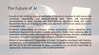 22
The Future of AI
• Growth of AGI (Artificial General Intelligence): AGI aims to develop AI with human-like
reasoning, adaptability, and problem-solving skills. While still theoretical,
advancements in deep learning and self-improving algorithms bring AGI closer.
Researchers focus on ensuring its safety and alignment with human values to prevent
unintended risks.
• AI-Human Collaboration: AI enhances human productivity across industries, from
healthcare diagnostics to creative content generation. Rather than replacing jobs, AI
automates repetitive tasks, allowing humans to focus on complex decision-making and
innovation. AI literacy and adaptability will be key in future workplaces.
• Ethical AI Development & Responsible AI Usage: AI must be developed with fairness,
transparency, and accountability to prevent biases and unintended harm. Regulations
like the EU AI Act and corporate AI ethics committees aim to ensure responsible AI
deployment, balancing innovation with societal protection.
 