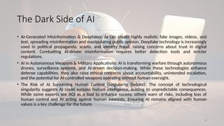 23
The Dark Side of AI
• AI-Generated Misinformation & Deepfakes: AI can create highly realistic fake images, videos, and
text, spreading misinformation and manipulating public opinion. Deepfake technology is increasingly
used in political propaganda, scams, and identity fraud, raising concerns about trust in digital
content. Combatting AI-driven misinformation requires better detection tools and stricter
regulations.
• AI in Autonomous Weapons & Military Applications: AI is transforming warfare through autonomous
drones, surveillance systems, and AI-driven decision-making. While these technologies enhance
defense capabilities, they also raise ethical concerns about accountability, unintended escalation,
and the potential for AI-controlled weapons operating without human oversight.
• The Risk of AI Surpassing Human Control (Singularity Debate): The concept of technological
singularity suggests AI could surpass human intelligence, leading to unpredictable consequences.
While some experts see AGI as a tool to enhance society, others warn of risks, including loss of
human control and AI acting against human interests. Ensuring AI remains aligned with human
values is a key challenge for the future.
 