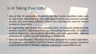24
Is AI Taking Over Jobs?
• Jobs at Risk: AI automation threatens roles that involve repetitive tasks, such
as data entry, telemarketing, and retail jobs. Chatbots, AI-powered customer
service, and automated checkout systems are reducing the need for human
workers in these fields.
• AI Augmenting Jobs: Rather than replacing them, AI enhances professions like
doctors, teachers, and programmers by automating routine tasks. AI assists in
medical diagnostics, personalized education, and code generation, allowing
professionals to focus on critical thinking and creativity.
• New Job Opportunities: The rise of AI creates demand for AI ethics specialists,
AI engineers, and machine learning experts. As AI adoption grows, industries
need professionals to develop, regulate, and ensure responsible AI use.
 