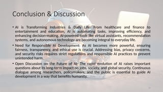 25
Conclusion & Discussion
• AI is Transforming Industries & Daily Life: From healthcare and finance to
entertainment and education, AI is automating tasks, improving efficiency, and
enhancing decision-making. AI-powered tools like virtual assistants, recommendation
systems, and autonomous technology are becoming integral to everyday life.
• Need for Responsible AI Development: As AI becomes more powerful, ensuring
fairness, transparency, and ethical use is crucial. Addressing bias, privacy concerns,
and security risks requires strict regulations and responsible AI practices to prevent
unintended harm.
• Open Discussion on the Future of AI: The rapid evolution of AI raises important
questions about its long-term impact on jobs, society, and global security. Continuous
dialogue among researchers, policymakers, and the public is essential to guide AI
development in a way that benefits humanity.
 