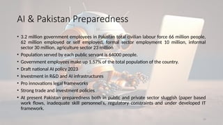 29
• 3.2 million government employees in Pakistan total civilian labour force 66 million people,
62 million employed or self employed, formal sector employment 10 million, informal
sector 30 million, agriculture sector 23 million
• Population served by each public servant is 64000 people.
• Government employees make up 1.57% of the total population of the country.
• Draft national AI policy 2023
• Investment in R&D and AI infrastructures
• Pro innovations legal frameworks
• Strong trade and investment policies
• At present Pakistan preparedness both in public and private sector sluggish (paper based
work flows, inadequate skill personnel's, regulatory constraints and under developed IT
framework.
AI & Pakistan Preparedness
 