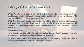 3
History of AI- Early Concepts
• 1950s: Alan Turing proposed the Turing Test, a criterion for determining whether a
machine can exhibit intelligent behavior indistinguishable from that of a human. This
concept laid the foundation for AI research.
• 1956: The Dartmouth Conference marked the official birth of artificial intelligence as
a distinct field of study. Organized by John McCarthy and other pioneers, this
conference introduced the term "artificial intelligence" and set the stage for future
research.
• Early AI Programs:
oLogic Theorist (developed by Allen Newell and Herbert A. Simon) was one of the first
AI programs, capable of proving mathematical theorems.
oGeneral Problem Solver (GPS) was designed to simulate human problem-solving by
breaking down complex issues into manageable steps.
 